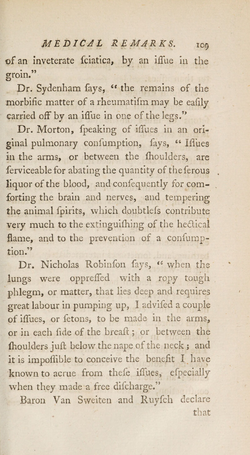 of an inveterate fciatica, by an ilTue hi the groin.” Dr. Sydenham fays, the remains of the morbific matter of a rheumatifm may be eafily carried off by an iffue in one of the legs.” Dr. Morton, fpeaking of iffues in an ori¬ ginal pulmonary confumption, fays, “ Mlies ill the arms, or between the flioulders, are ferviceable for abating the quantity of the ferous liquor of the blood, and confequently for com- . forting the brain and nerves, and tempering the animal fpirits, which doubtlefs contribute very much to the extinguifhing of the heflical flame, and to the prevention of a confump- tion. Dr. Nicholas Robinfon fays, when the t lungs were oppreffed with a ropy tough phlegm, or matter, that lies deep and requires great labour in pumping up, I advifed a couple of iffues, or fetons, to be made in the arms, or in each fide of the breaft; or between the (boulders juft below the nape of the neck; and it is impoffible to conceive the benefit I have known to acrue from thefe iffues, efpecially when they made a free difcharge.” Baron Van Sweiten and Ruvfch declare • ■/ that