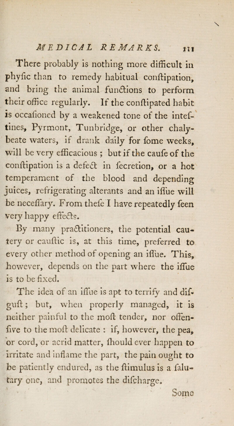 There probably is nothing more difficult in phyfic than to remedy habitual conftipation, and bring the animal fundions to perform their office regularly. If the conflipated habit is occafioned by a weakened tone of the intef-' tines, Pyrmont, Tunbridge, or other chaly¬ beate waters, if drank daily for fome weeks, wdll be very efficacious; but if the caufeof the conftipation is a defed in fecretlon, or a hot'^ temperament of the blood and depending juices, refrigerating alterants and an Iflue will be neceffary. From thefe I have repeatedly feen very happy efFeds. By many praditloners, the potential cau^ tery or cauftic is, at this time, preferred to every other method of opening an iflue. This, however, depends on the part where the iflue is to be fixed. The idea of an IlTue Is apt to terrify and dif- guft; but, when properly managed, it is neither painful to the moft tender, nor offen- five to the moft delicate : If, however, the pea, or cord, or acrid matter, fliould ever happen to irritate and inflanae the part, the pain ought to be patiently endured, as the ftimulus Is a falu- tary one, and promotes the difeharge* Sorno