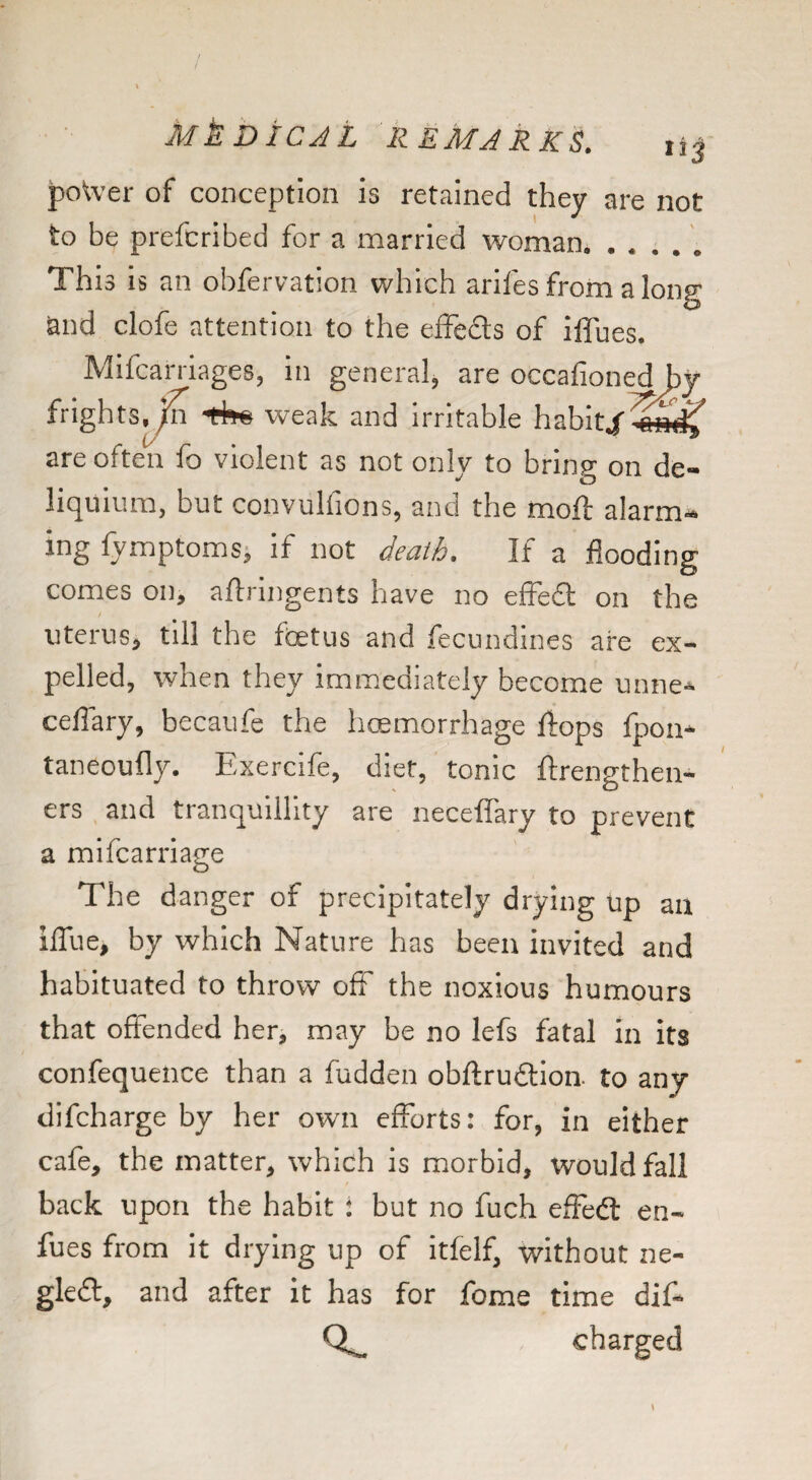 J)oWer of conception is retained they are not to be prefcribed for a married woman. ..... This is an obfervation which aril'es from a long and clofe attention to the efFeds of iffues. Mifcarriages, in general, are occafioned by frightSj^ weak and irritable habit4'^^f are often fo violent as not only to bring on de- liquium, but convulfions, and the moft alarm¬ ing fymptomsj if not death. If a flooding comes on, aftnngents have no efFed on the t uterus^ till the foetus and fecundines are ex¬ pelled, when they immediately become mme^ ceflary, becaufe the hoemorrhage ftops fpon* taneoufly. Exercife, diet, tonic ftrengthen- ers and tranquillity are neceflary to prevent a mifcarriage The danger of precipitately drying up an iffue, by which Nature has been invited and habituated to throw off the noxious humours that offended her, may be no lefs fatal in its confequence than a fudden obftrudlion to any difeharge by her own efforts: for, in either cafe, the matter, which is morbid, would fall back upon the habit : but no fuch effedl en- fues from it drying up of itfelf, without ne- gled, and after it has for fome time diff charged