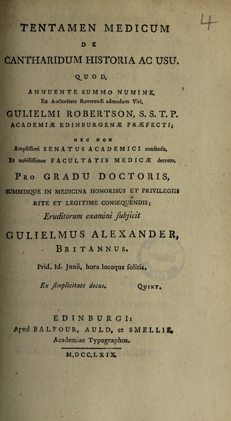 \ / TENTAMEN MEDICUM D E CANTHARIDUM HISTORIA AC USU. QUOD, / ANNUENTE SUMMO NUMINE, Ex Auftoritate Reverendi admodum Viri, GULIELMI ROBERTSON, S. S. T. P. ACADEMIA EDINBURGENjE PRAEFECTI; [,*> . O v ‘  ' v NEC NON Amplidimi SENATUS ACADEMICI confcnfu. Et nobilifllmae FACULTATIS MEDICA decreto. Pro GRADU DOCTO R IS, SUMMISQUE IN MEDICINA HONORIBUS ET PRIVILEGIIS RITE ET LEGITIME CONSEQUENDIS; Eruditorum examini fubjicit GULIELMUS ALEXANDER, || * Britannus. Hir ’ , \ Prid, Id. Junii, hora locoque folitis» r. • V- Ex /implicitate decus. Quint, X , ■ 1 EDINBURGI: Apud BALFOUR, A U L D, et S M E L L I Et Academiae Typographos. 1 ■— ■ *• mmmi wmnnwm M.DCC.LXIX. p I T