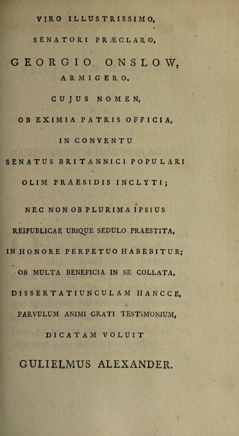 VIRO ILLUSTRISSIMO, % SENATORI PRiECLARO, s * G E O R G I O. O N S L O W, ARMIGERO, CUJUS NOMEN, OB EXIMIA PATRIS OFFICIA, *\ IN CONVENTU SENATUS BRITANNICI POPULARI OLIM PRAE SIDIS INCLYTI; / » v NEC NON OB PLURIMA IPSIUS . • « * / s REIPUBLICAE UBIQUE SEDULO PRAESTITA, INHONORE PERPETUO HABEBITUR; OB MULTA BENEFICIA IN SE COLLATA, DISSERTA TIUNCULAM HANCCE, PARVULUM ANIMI GRATI TESTIMONIUM, DICATAM VOLUIT GULIELMUS ALEXANDER.