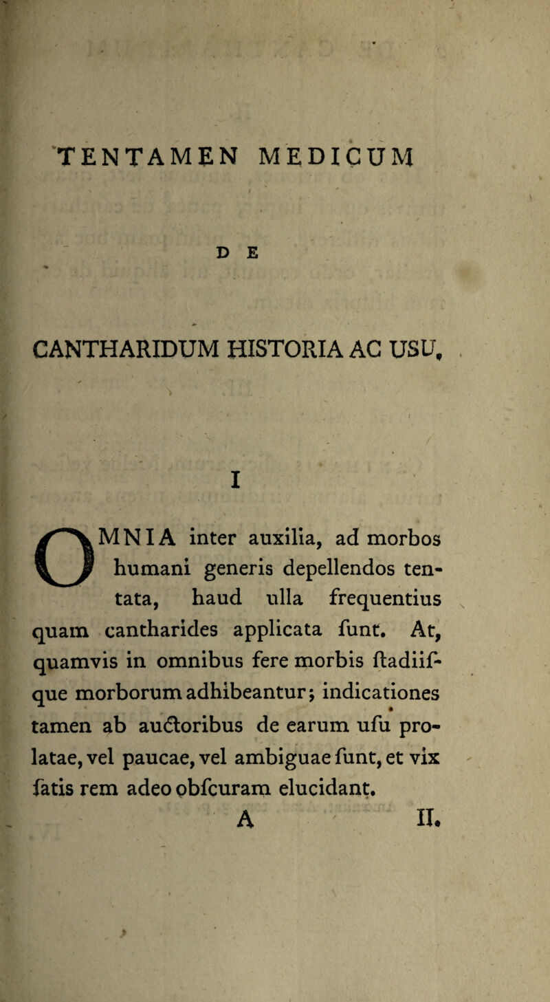 TENTAMEN MEDICUM D E CANTHARIDUM HISTORIA AC USU, I OMNIA inter auxilia, ad morbos humani generis depellendos ten- tata, haud ulla frequentius quam cantharides applicata funt. At, quamvis in omnibus fere morbis fladiif- que morborum adhibeantur; indicationes tamen ab audtoribus de earum ufu pro¬ latae, vel paucae, vel ambiguae funt, et vix fatis rem adeo obfcuram elucidant, L' : A