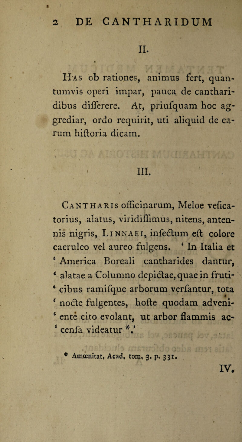 B II. « *\ ' V II as ob rationes, animus fert, quan¬ tumvis operi impar, pauca de canthari¬ dibus diflerere. At, priufquam hoc ag¬ grediar, ordo requirit, uti aliquid de ea¬ rum hiftoria dicam. / - . , 1 ^ ^ \ i C '« • ' V. k ' I • t, ■ ni. i s Cantharis officinarum, Meloe veflca- torius, alatus, viridiffimus, nitens, anten¬ nis nigris, L inna ei, infedlum eft colore caeruleo vel aureo fulgens. ‘ In Italia et c America Boreali cantharides dantur, * alatae a Columno depi6lae,quaein fruti- * cibus ramifque arborum verfantur, tota c nodle fulgentes, hofte quodam adveni- ‘ ente cito evolant, ut arbor flammis ac- * cenfa videatur *V # Amoenitat, Acad. tom. 3, p. 331. IV.