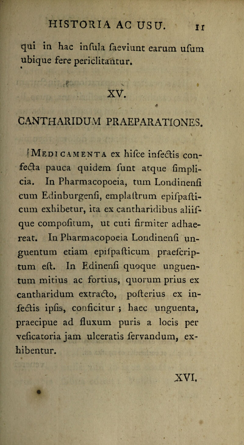 qui in hac infula faeviunt earum ufum ubique fere periclitaTritur. '' r? - ' • XV. , X » CANTHARIDUM PRAEPARATIONES. (Medicamenta ex hifce infe&is con- / * » fe£la pauca quidem funt atque fimpli- cia. In Pharmacopoeia, tum Londinenfi cum Edinburgenfi, emplaltrum epifpafti- cum exhibetur, ita ex cantharidibus aliif- que compofitum, ut cuti firmiter adhae¬ reat. In Pharmacopoeia Londinenfi un¬ guentum etiam epilpafticum praefcrip- tum eft. In Edinenfi quoque unguen¬ tum mitius ac fortius, quorum prius ex cantharidum extracto, pofterius ex in- fedlis ipfis, conficitur ; haec unguenta, praecipue ad fluxum puris a locis per veficatoria jam ulceratis fervandum, ex¬ hibentur.