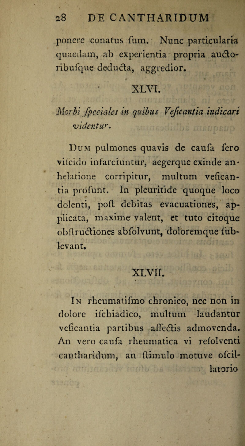 ponere conatus fum. Nunc particularia quaedam, ab experientia propria audlo- ribufque deducta, aggredior. 0 % XLVI. Morbi /pedales in quibus Veficantia indicari videntur. Dum pulmones quavis de caufa fero viicido infarciuntur, aegerque exinde an¬ helatione corripitur, multum vefican¬ tia profunt. In pleuritide quoque loco dolenti, poft debitas evacuationes, ap¬ plicata, maxime valent, et tuto citoque obfirudliones abfolvunt, doloremque fub- levant. XLVII. N I. ‘ In rheumatifmo chronico, nec non in dolore ifchiadico, multum laudantur veficantia partibus affedtis admovenda. An vero caufa rheumatica vi refolventi cantharidum, an (limulo motuve ofcil- latorio