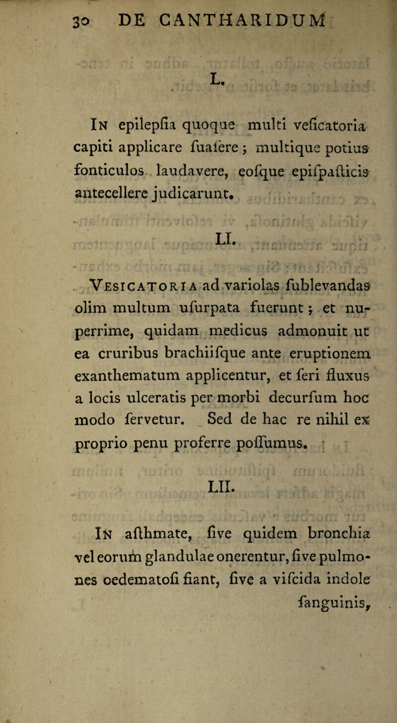 r; c:;r.m ^ o . rr.j L. • ■*' ~ 4»' . • > • *• * ' - %< V -»• In epilepfia quoque multi veficatoria capiti applicare fuaiere \ multique potius fonticulos laudavere, eofque epifpafticis antecellere judicarunt. Vesicatoria ad variolas fublevandas olim multum ufurpata fuerunt \ et nu¬ perrime, quidam medicus admonuit ut ea cruribus brachiifque ante eruptionem exanthematum applicentur, et feri fluxus a locis ulceratis per morbi decurfum hoc modo fervetur. __ Sed de hac re nihil ex proprio penu proferre poffumus. LII. In afthmate, Cve quidem bronchia vel eorum glandulae onerentur, five pulmo¬ nes oedematofi fiant, five a vifcida indole fanguinis.