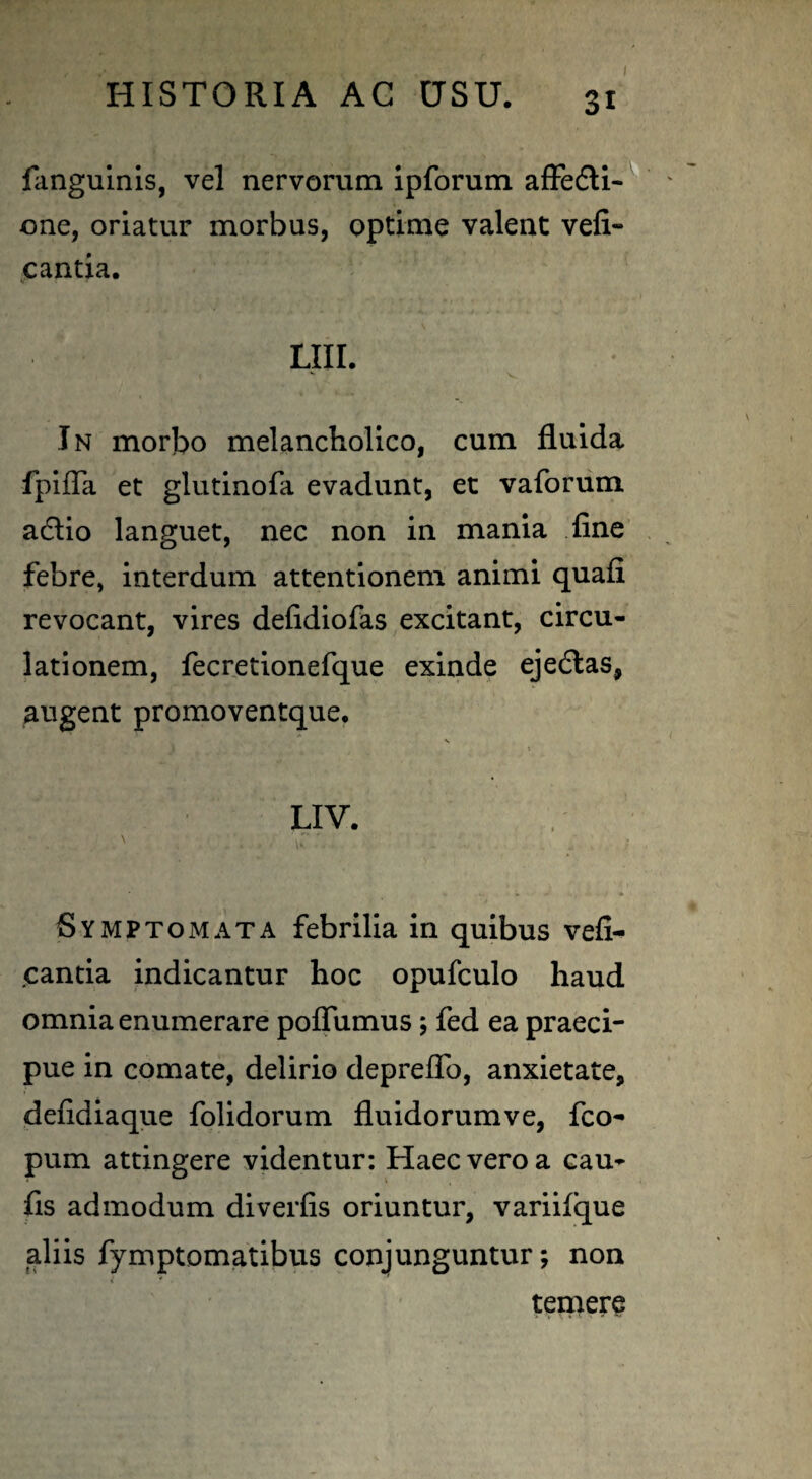 fanguinis, vel nervorum ipforum affecti¬ one, oriatur morbus, optime valent vefi- cantia. LIII. In morbo melancholico, cum fluida fpiffa et glutinofa evadunt, et vaforum adlio languet, nec non in mania fine febre, interdum attentionem animi quafi revocant, vires defidiofas excitant, circu¬ lationem, fecretionefque exinde ejedtas, augent promoventque. Symptomata febrilia in quibus vefx- cantia indicantur hoc opufculo haud omnia enumerare pofliimus; fed ea praeci¬ pue in comate, delirio depreffo, anxietate, defidiaque folidorum fluidorumve, fco- pum attingere videntur: Haec vero a cau- fis admodum diverfis oriuntur, variifque aliis fymptomatibus conjunguntur; non temere