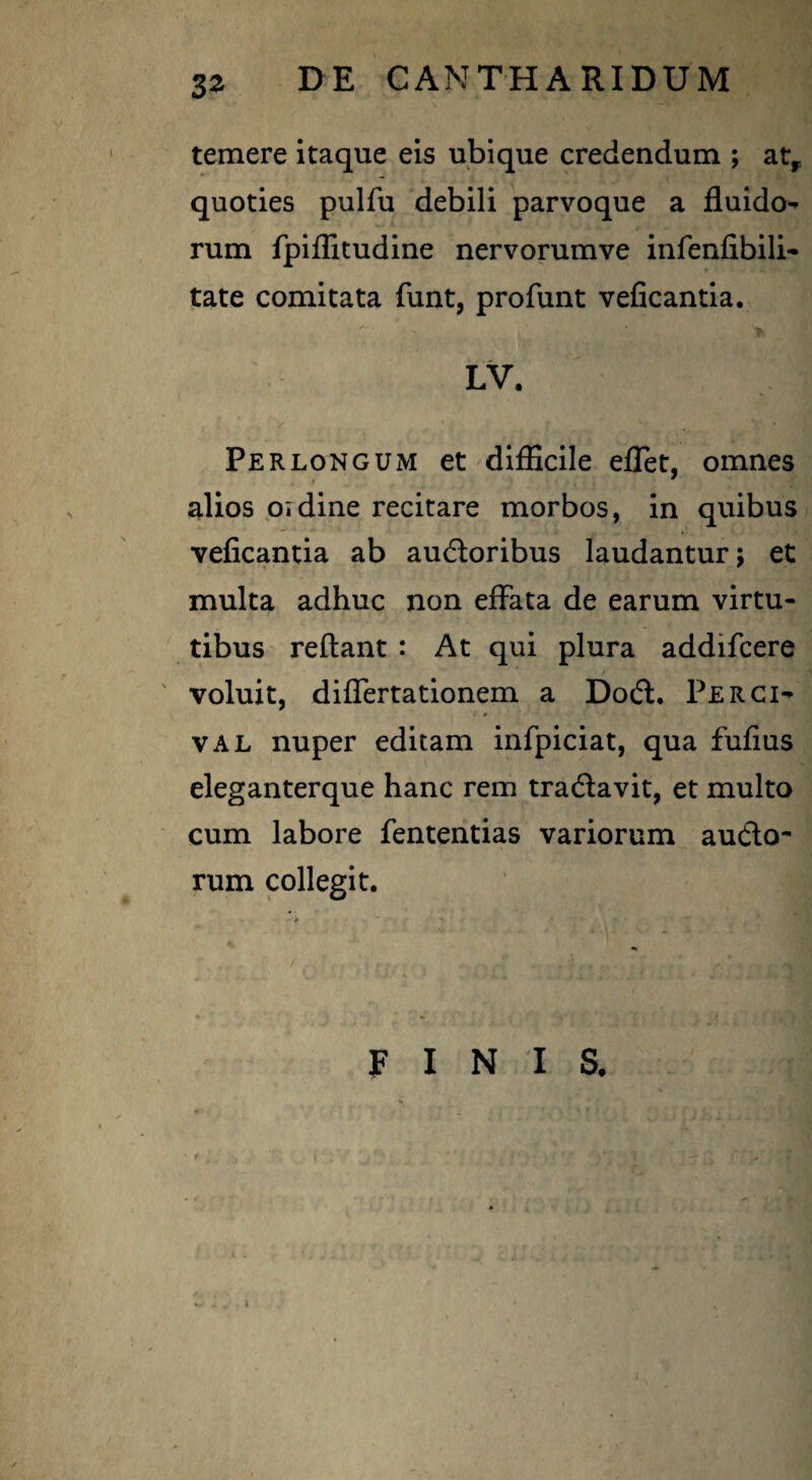 temere itaque eis ubique credendum ; atr quoties pulfu debili parvoque a fluido¬ rum fpiflitudine nervorumve infenfibili- tate comitata funt, profunt veficantia. LV. Perlongum et difficile effet, omnes alios oidine recitare morbos, in quibus veficantia ab audtoribus laudantur \ et multa adhuc non effata de earum virtu¬ tibus reflant : At qui plura addifcere / voluit, differtationem a Do£t. Perci- * val nuper editam infpiciat, qua fufius eleganterque hanc rem tradlavit, et multo cum labore fententias variorum aucto- rum collegit.
