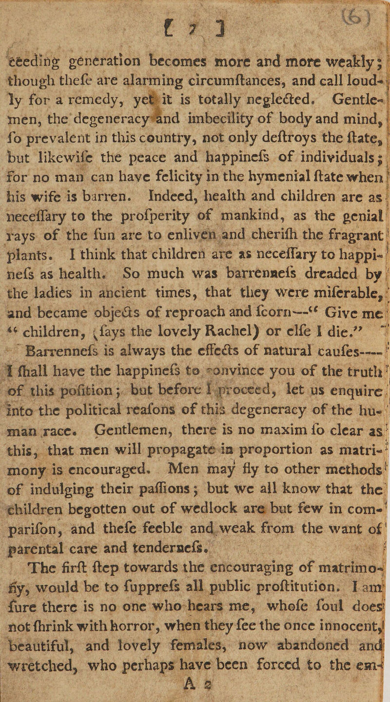 efeediDg generation becomes more and more weakly; 1 though thefe are alarming circumflances, and call loud- j ly for a remedy, yet it is totally negle&ed. Gentle¬ men, the degeneracy and imbecility of body and mind* fo prevalent in this country, not only deflroys the ftates but likewife the peace and happinefs of individuals; for no man can have felicity in the hymenial ftate when his wife is barren. Indeed, health and children are as neceffary to the profperity of mankind, as the genial rays of the fun are to enliven and eherifh the fragrant plants. I think that children are as neceffary to happi- 1 nefs as health. So much was barrennefs dreaded by the ladies in ancient times, that they were mifcrable, and became obje&s of reproach and fcorn—u Give me iC children, vfays the lovely Rachel) or clfe I die.” Barrennefs is always the effects of natural caufes—> I (hall have the happinefs to convince you of the truth? of this pofition; but before I proceed, let us enquire into the political reafons of this degeneracy of the hu¬ man race. Gentlemen, there is no maxim fo clear as1 this, that men will propagate in proportion as matri~i: mony is encouraged. Men may fly to other methods1 of indulging their pafiions; but wc all know that the children begotten out of wedlock are but few in com-1 parifon, and thefe feeble and weak from the want of parental care and tendernefs. f The firfl ftep towards the encouraging of matrimo¬ ny, would be to fupprefs all public proftitution. I am fure there is no one who hears me, whofe foul does not (brink with horror, when they fee the once innocent** beautiful, and lovely females, now abandoned and wretched, who perhaps have been forced to the eaii