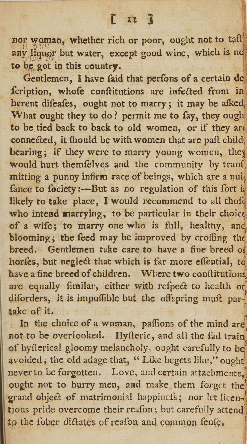 ' V nor woman, whether rich or poor, ought not to taftj| any liqii^r but water, except good wine, which is no1 to be got in this country. Gentlemen, I have faid that pcrfqns of a certain de feription, whole conftitutions are infe&amp;ed from in herent difeafes, ought not to marry; it may be afked; What ought they to do ? permit me to fay, they ough to be tied back to back to old women, or if they are conne&amp;cd, it fhould be with women that are paft child-, bearing; if they were to many young women, thej would hurt thcmfelves and the community by tranf, mitting a punny infirm race of beings, which are a nuf fance to fociety:—But as no regulation of this fort h likely to take place, I would recommend to all thoii, who intend marrying, to be particular in their choice,; of a wife; to marry one who is full, healthy, and,, blooming; the feed may be improved by eroding the, breed. Gentlemen take care to have a fine breed ol $ horfes, but negle&amp; that which is far more eflectial, tc have a fine breed of children. Where two conftitutions! are equally fimilar, either with refpedt to health or diforders, it is imppflible but the offspring muft par¬ take of it. In the choice of a woman, paffions of the mind are not to be overlooked. Hyfteric, and all the fad train r{ of hyfterical gloomy melancholy, ought carefully to be avoided; the old adage that, “ Like begets like,” ought never to be forgotten. Love, and certain attachments, ' ought not to hurry men, and make them forget the1 grand objedt of matrimonial happinefs; nor let licen-1 tious pride overcome their reafon; but carefully attend! to the fober dictates of reafon and common fenfe,