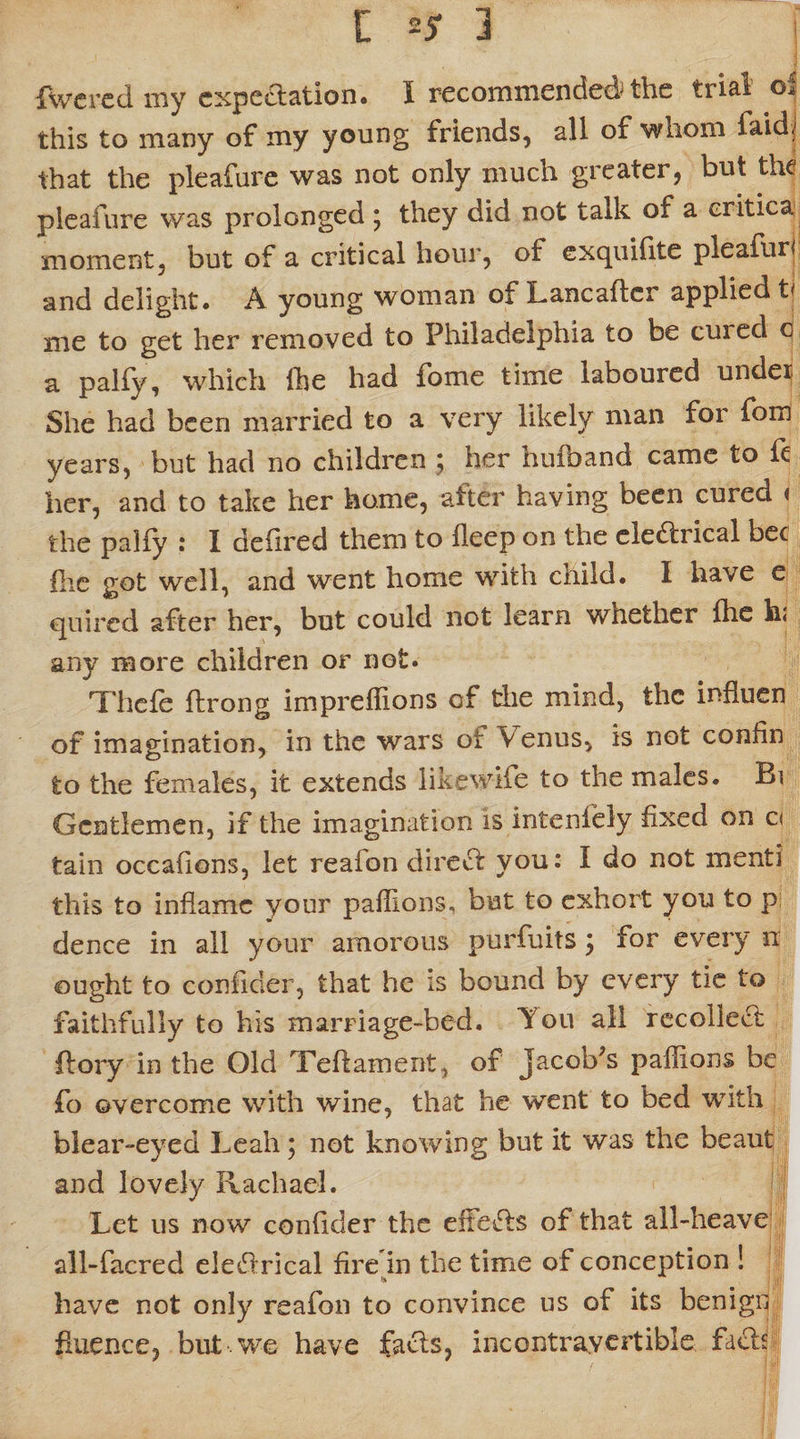fwered my expectation. I recommended-the trial oi this to many of my young friends, all of whom faid.' that the pleafure was not only much greater, but the pleafure was prolonged • they did not talk of a eritica moment, but of a critical hour, of exquifite pleafur* and delight. A young woman of Lancaftcr applied tf me to get her removed to Philadelphia to be cuied c a palfy, which fhe had fome time laboured under She had been married to a very likely man for fom years, but had no children 5 her hufband came to ft her, and to take her home, alter having been cured < the palfy : I deilred them to fleep on the electrical bee fhe got well, and went home with child. I have e quired after her, but could not learn whether fhe h< any more children or not. Thele ftrong impreflions of the mind, the influen of imagination, in the wars of \ enus, is not confin to the females, it extends likewife to the males. Bi Gentlemen, if the imagination is inteniely fixed on ci tain occafions, let reafon direct you: I do not menti this to inflame your pafiions, but to exhort you to p dence in all your amorous purfuits 3 for every n ought to confider, that he is bound by every tie to faithfully to his marriage-bed. Tou all recollect ftory in the Old Teftament, of Jacob's paffions be fo overcome with wine, that he went to bed with blear-eyed Leah; not knowing but it was the beaut and lovely Rachael. Let 11s now confider the efteCls of that all-heave all-facred eledrical fire in the time of conception ! have not only reafon to convince us of its benign fmence, but . we have facts, incontrayertible facts