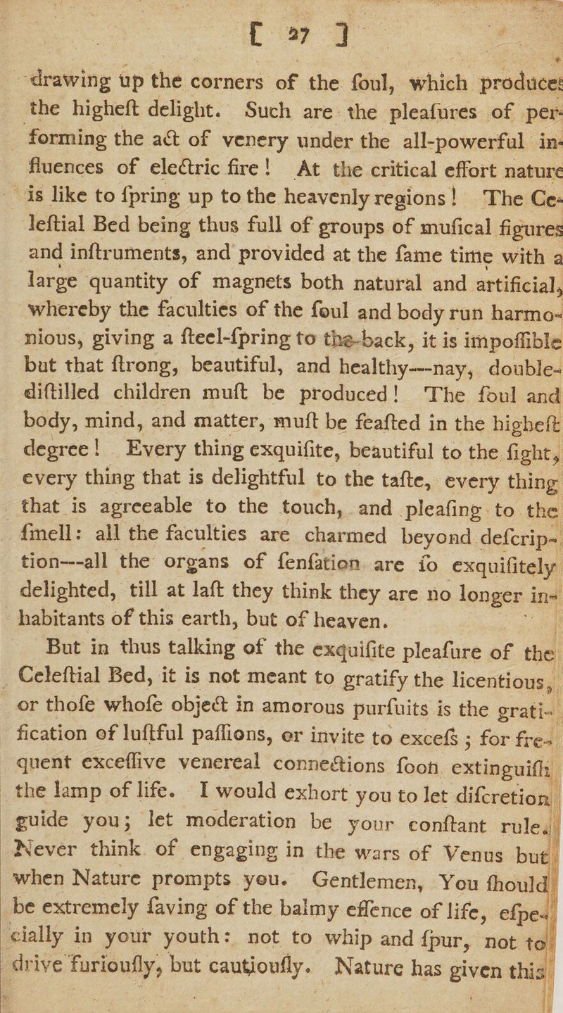 drawing up the corners of the foul, which produce! the highefl delight. Such are the pleafures of per¬ forming the a£t of vcnery under the all-powerful in¬ fluences of eledtric fire ! At the critical effort nature is like to fpring up to the heavenly regions ! The Cc^ leftial Bed being thus full of groups of mufical figures and inftruments, and provided at the fame time with a • \ large quantity of magnets both natural and artificial, whereby the faculties of the foul and body run harmo¬ nious, giving a fteel-fpring to tbs back, it is impoffible but that flrong, beautiful, and healthy—nay, double- diflilled children mull be produced! The foul and body, mind, and matter, mull be feafted in the higheft degree ! Every thing exquifite, beautiful to the fight, every thing that is delightful to the tafte, every thing that is agreeable to the touch, and pleafing to the fmell: all the faculties are charmed beyond deferip- tion—all the organs of fenfation are fo exquifitely delighted, till at laft they think they are no longer in¬ habitants of this earth, but of heaven. But in thus talking of the exquifite pleafure of the Celeftial Bed, it is not meant to gratify the licentious, or thofe whofe object in amorous purfuits is the grati¬ fication of luftful paffions, or invite to excefs ; for fre¬ quent exceffive venereal conneaions fooft extinguifli the lamp of life. I would exhort you to let diferetion guide you; let moderation be your conftant rule. Never think of engaging in the wars of Venus but when Nature prompts you. Gentlemen, You fhoukl be extremely faving of the balmy eflence of life, efpe- cially in your youth: not to whip and fpur, not to drive furioufly, but cauUoufiy. Nature has given this