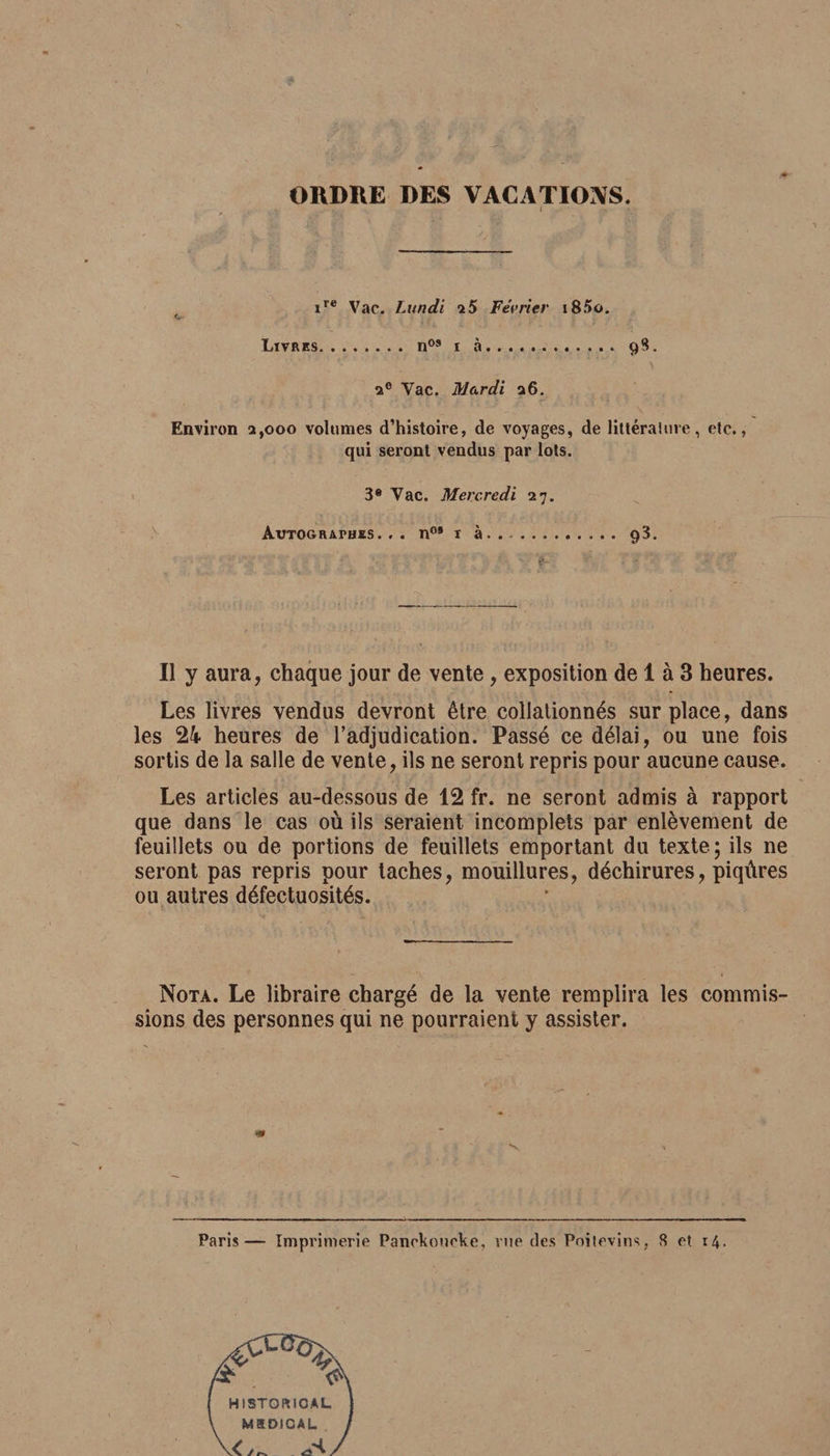 4 ORDRE DES VACATIONS. i ire Vac. Lundi i5 Février i85o. Livres.nos i à... 9S. 20 Vac. Mardi 26. Environ 2,000 volumes d’histoire, de voyages, de littéral tire, etc., qui seront vendus par lots. 3® Vac. Mercredi 27. Autographes... n°* 1 à... 93. Il y aura, chaque jour de vente, exposition de 1 à 3 heures. Les livres vendus devront être collationnés surplace, dans les 2k heures de l’adjudication. Passé ce délai, ou une fois sortis de la salle de vente, ils ne seront repris pour aucune cause. Les articles au-dessous de 12 fr. ne seront admis à rapport que dans le cas où ils seraient incomplets par enlèvement de feuillets ou de portions de feuillets emportant du texte; ils ne seront pas repris pour taches, mouillures, déchirures, piqûres ou autres défectuosités. Nota. Le libraire chargé de la vente remplira les commis¬ sions des personnes qui ne pourraient y assister. m v Paris— Imprimerie Panokoiicke, rue des Poitevins, S et 14.