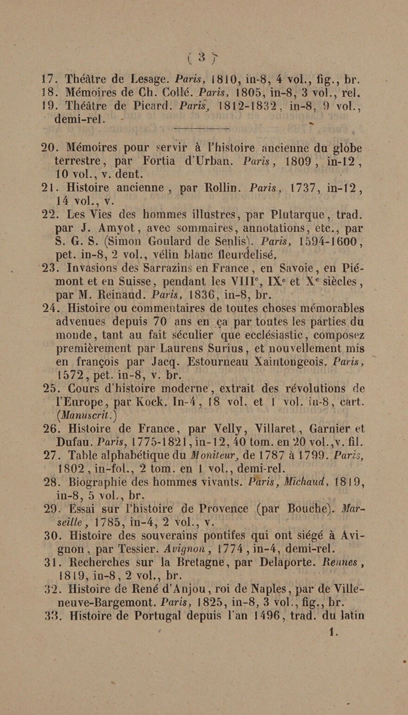 ( » y 17. Théâtre de Lesage. Paris, 1810, in-8, 4 vol., fig., br. 18. Mémoires de Ch. Coilé. Paris, 1805, in-8, 3 vol., rel. 19. Théâtre de Picard. Paris181*2-1832, in-8, 9 vol., demi-rel. 20. Mémoires pour servir à l’histoire ancienne du globe terrestre, par Fortia d’Urban. Paris, 1809, in-12, 10 vol., v. dent. 21. Histoire ancienne, par Rollin. Paris, 1737, in-12, 14 vol., v. 22. Les Vies des hommes illustres, par Plutarque, trad. par J. Amyot, avec sommaires, annotations, etc., par S. G. S. (Simon Goulard de Senlis). Paris, 1594-1600, pet. in-8, 2 vol., vélin blanc fleurdelisé. 23. Invasions des Sarrazins en France, en Savoie, en Pié¬ mont et en Suisse, pendant les VIIIe, IXe et Xe siècles, par M. Reinaud. Paris, 1836, in-8, br. 24. Histoire ou commentaires de toutes choses mémorables advenues depuis 70 ans en ça par toutes les parties du monde, tant au fait séculier que ecclésiastic, composez premièrement par Laurens Surius, et nouvellement mis en françois par Jacq. Estourneau Xaintongeois. Paris, 1572, pet. in-8, v. br. 25. Cours d’histoire moderne, extrait des révolutions de l’Europe, par Kock. In~4 , 18 vol. et 1 vol. in-8, eart. (Manuscrit.) 26. Histoire de France, par Velly, Villaret, Garnier et Dufau. Paris, 1775-1821, in-12, 40 tom. en 20 vol.,v. fil. 27. Table alphabétique du Moniteurde 1787 à 1799. Paris, 1802 , in-fol., 2 tom. en 1 vol., demi-rel. 28. Biographie des hommes vivants. Paris, Micliaud, 1819, in-8, 5 voL, br. 29. Essai sur l’histoire de Provence (par Bouche). Mar¬ seille, 1785, in-4, 2 vol., v. 30. Histoire des souverains pontifes qui ont siégé à Avi¬ gnon, par Tessier. Avignon , i 774 , in-4, demi-rel. 31. Recherches sur la Bretagne, par Delaporte. Rennes , 1819, in-8, 2 vol., br. 32. Histoire de René d’Anjou, roi de Naples, par de Ville- neuve-Bargemont. Paris, 1825, in-8, 3 vol., fig., br. 38. Histoire de Portugal depuis l'an 1496, trad. du latin ' I.
