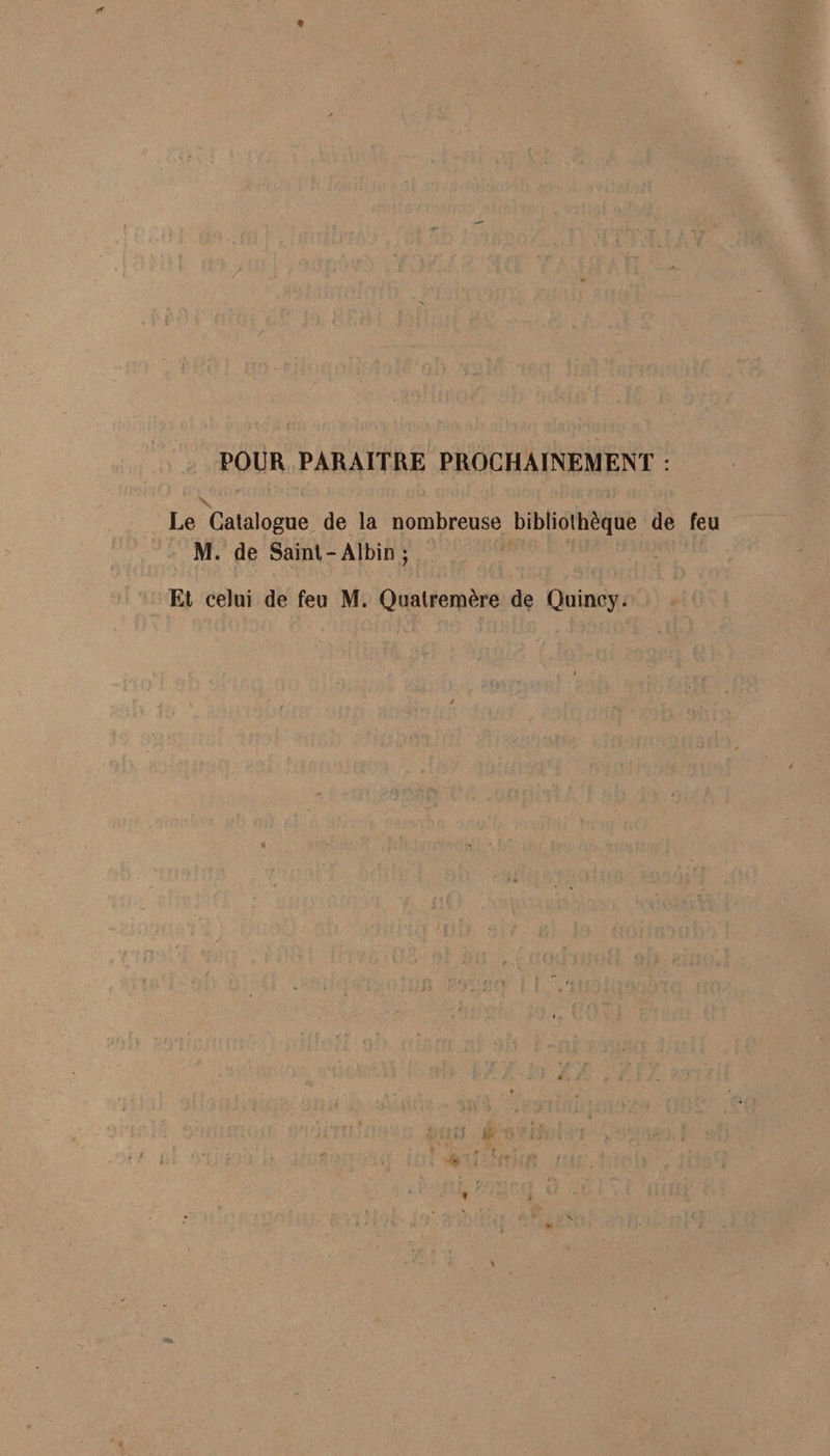 POUR PARAITRE PROCHAINEMENT : \ * ' ;i Le Catalogue de la nombreuse bibliothèque de feu M. de Saint-Albin; Et celui de feu M. Qualremère de Quincy. 4
