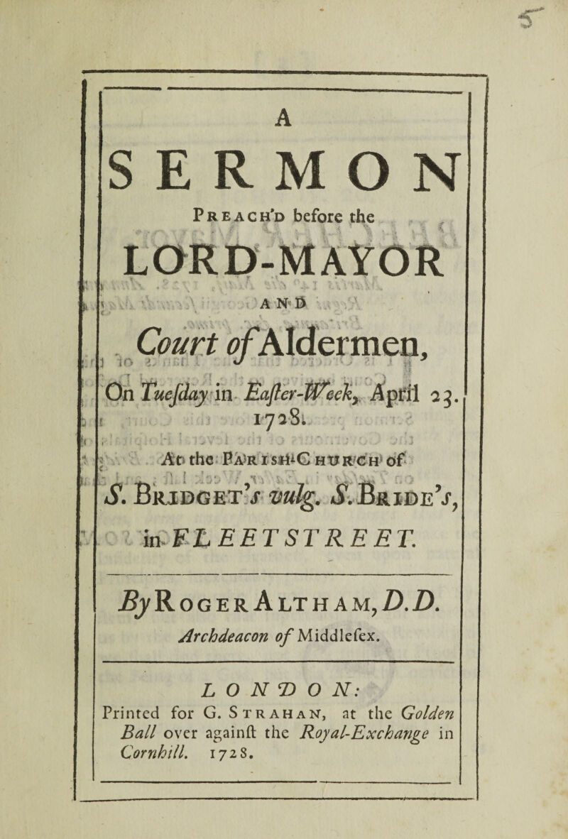 SERMON Preach’d before the 1 i a ,<■ > A N I> *s » ' •i Court of Aldermen, 3 m z: J On Tuefday in- Eafter-Pi i 1728 •» n j \ i i< * [ h * £ Afr the Ba*ris:H±G hurch of A.\ %■: ' f >« V mk. ^.Bride’j'. in FLEET STREET. By R ogerAltham, D.D. Archdeacon of M idd 1 efex. LONDON: Printed for G. Strahan, at the Golden Ball over againft the Royal-Exchange in QornhilL 1728.