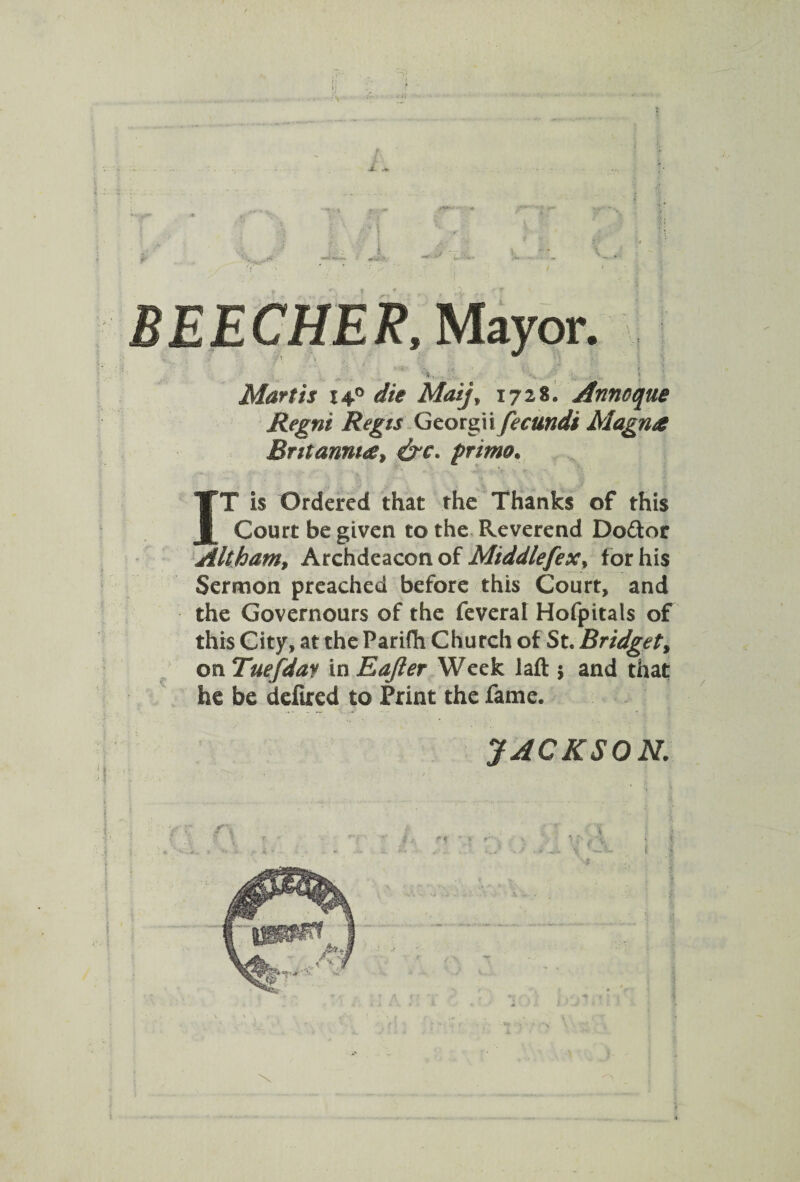 BEECHER, Mayor. • . , t < -f; ? * Mart is 14° die Maij* 1728. Annoque Regni Regis Georgii fecundi Magna Britannia* &c. prime. IT is Ordered that the Thanks of this Court be given to the Reverend Do&or Alt ham* Archdeacon of Middlefex, for his Sermon preached before this Court, and the Governours of the feveral Hofpitals of this City, at the Parifti Church of St. Bridget, on Tuefday in Eajler Week laft 5 and that he be defired to Print the fame. JACKSON. *