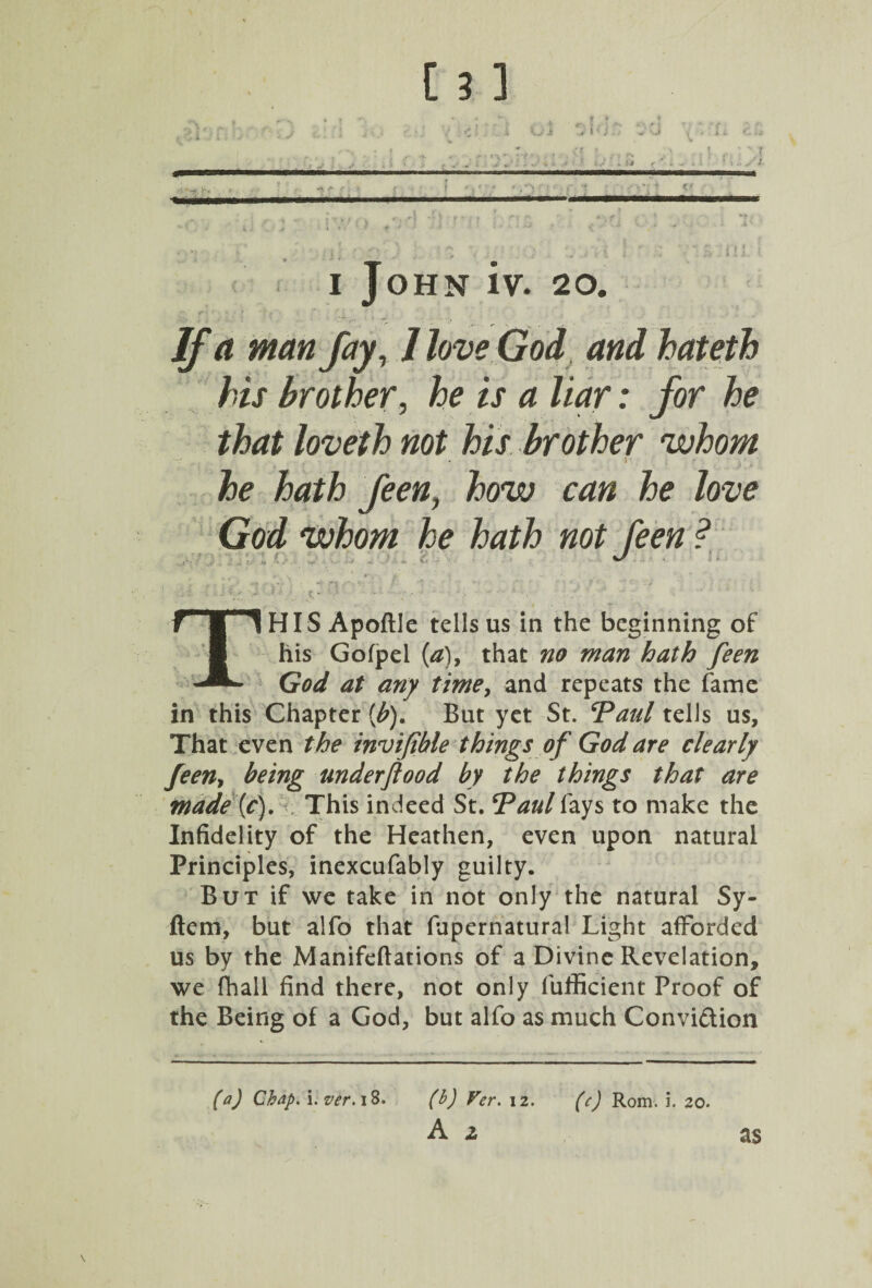 i; i John iv. 20. If a man fay, llove God and hateth his brother, he is a liar: for he that loveth not his brother whom he hath feen, how can he love God whom he hath not feen ? HIS Apoftle tells us in the beginning of his Gofpel (a)> that no man hath feen God at any time, and repeats the fame in this Chapter (b). But yet St. ‘Paul tells us. That even the invifible things of God are clearly feen, being underftood by the things that are made (f). This indeed St. Paul fays to make the Infidelity of the Heathen, even upon natural Principles, inexcufably guilty. But if we take in not only the natural Sy- ftem, but alfo that fupernatural Light afforded us by the Manifeftations of a Divine Revelation, we fhall find there, not only fufficient Proof of the Being of a God, but alfo as much Convi&ion (a) Chap. i. ver. 18. (b) Ver. 12. (c) Rom. i. 20. A 2 as