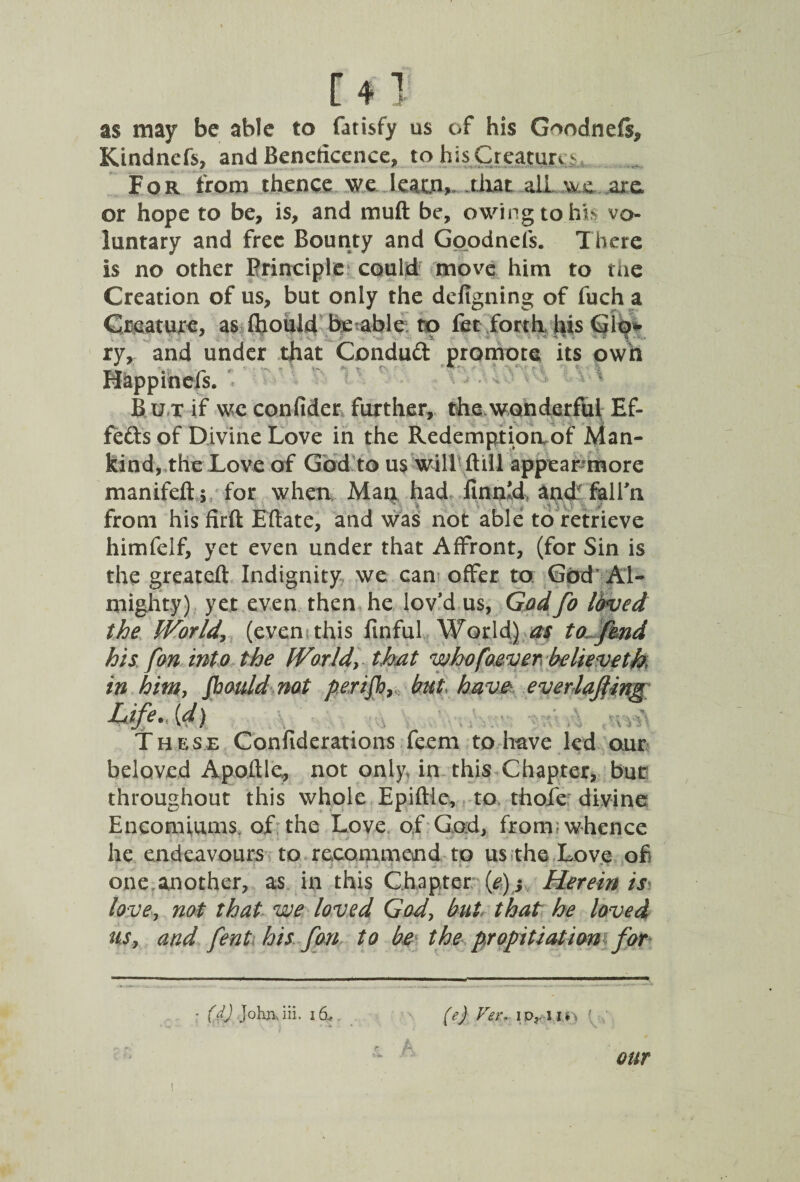 as may be able to fatisfy us of his G^odneft, Kindnefs, and Beneficence, to hisCreature For from thence we learn, that ailarc or hope to be, is, and mu ft be, owing to his vo¬ luntary and free Bounty and Goodnefs. There is no other Principle could! move him to the Creation of us, but only the defigning of fuch a Creature, as ftiouid be able to fet forth his Glo¬ ry* and under that Condmft promote its own Happinefs. B u t if we confider further, the wonderful Ef¬ fects of Divine Love in the Redemptiorvof Man¬ kind, the Love of God to us will ftill appear more manifeft* for when Man had finnld, and falln from his firft Eftate, and was not able to retrieve himfelf, yet even under that Affront, (for Sin is the greateft Indignity we can offer to God' Al¬ mighty) yet even then he lov’d us, Godfo loved the World (even this linful World) as to fend his fon into the World, that whofoever. believeth, in him, Jhauld not perifb, but, have everlafiing Life, [d) These Confiderations feem to have led our beloved Apoftle, not only in this Chapter, but throughout this whole Epiftle, to thole divine Encomiums, of the Love of God, from; whence he endeavours to recommend to us the Love of one another, as in this Chapter (e)y Herein is love, not that we loved God, but that he loved us, and fent his fan to be the propitiation for - (f) Johruii. 16.» (e) Ver. ipr-ui> { our