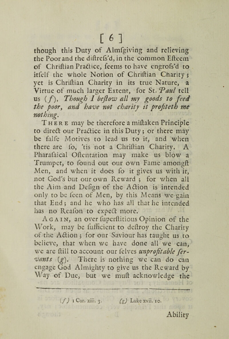 though this Duty of Almfgiving and relieving the Poor and the diftrefs'd, in the common Efteem of Chriftian Pradice, feems to have engrofs'd to itfelf the whole Notion of Chriftian Charity ; yet is Chriftian Charity in its true Nature, a Virtue of much larger Extent, for St, Taul tell us (/*), Though I beftow all my goods to feed , and have not charity it profiteth me There may be therefore a miftaken Principle to dired our Pradice in this Duty; or there may be falfe Motives to lead us to it, and when there are fo, 'tis not a Chriftian Charity. A Pharafaical Oftentation may make us blow a Trumpet, to found out our own Fame amongft Men, and when it does fo it gives us with it, not God's but our own Reward ; for when all the Aim and Defigti of the Adion is intended only to be feen of Men, by this Means we gain that End; and he who has all that he intended has no Reafon to exped more. Again, an over fuperftitious Opinion of the Work, may be fufficient to deftroy the Charity of the Adion ; for our Saviour has taught us to believe, that when we have done all we can, we are ftill to account our felves unprofitable fer- vants (g). There is nothing we can do can engage God Almighty to give us the Reward by Way of Due, but we muft acknowledge the {f) 1 Cor. xiii. 3. (g) Luke xvii. 10. the poo nothing Ability