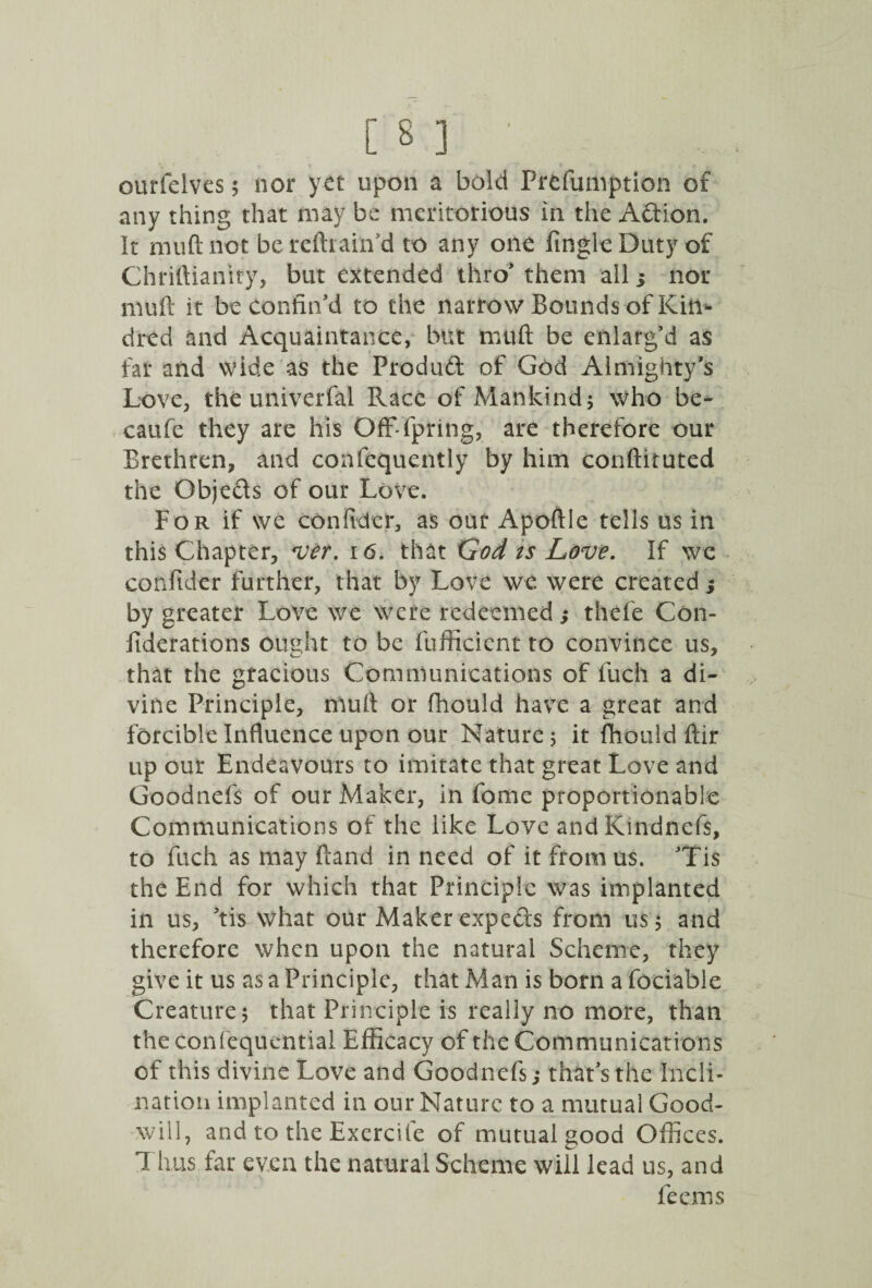 any thing that may be meritorious in the Adion. It mud: not bereftiain'd to any one Angle Duty of Chriftiantry, but extended thro* them all ; nor niuft it be confin'd to the narrow Bounds of Kin¬ dred and Acquaintance, but muft be enlarg'd as far and wide as the Produd of God Almighty's Love, the univerfal Race of Mankind; who be- caufe they are his Off-fpring, are therefore our Brethren, and confequently by him conftituted the Objeds of our Love. For if we confidcr, as our Apoflle tells us in this Chapter, vet. 16. that God ts Love. If we confider further, that by Love we were created; by greater Love we were redeemed; thefe Con- fiderations ought to be fufficicnt to convince us, that the gracious Communications of fuch a di¬ vine Principle, muft or fhould have a great and forcible Influence upon our Nature ; it fhould ffir up our Endeavours to imitate that great Love and Goodnefs of our Maker, in fome proportionable Communications of the like Love and Kindnefs, to fuch as may Band in need of it from us. Tis the End for which that Principle was implanted in us, 'tis what our Maker expeds from us 5 and therefore when upon the natural Scheme, they give it us as a Principle, that Man is born a fociable Creature 5 that Principle is really no more, than the confequential Efficacy of the Communications of this divine Love and Goodnefs; that's the Incli¬ nation implanted in our Nature to a mutual Good¬ will, and to the Exercite of mutual good Offices. Thus far even the natural Scheme will lead us, and feems