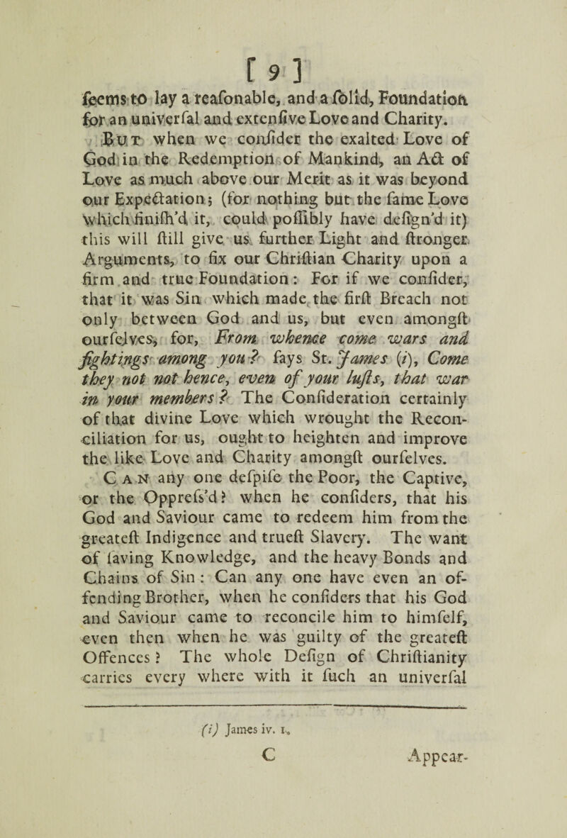 fbemsto lay a reafonable, and a folid, Foundation for an univerfal and extenfive Love and Charity. But when we confider the exalted Love of God in the Redemption of Mankind, an Ad of Love as much above our Merit as it was beyond our Expectation; (for nothing but the fame Love Which finifh’d it, could poffibly have defign’d it) this will ftill give us further Light and ftronger Arguments, to fix our Chriftian Charity upon a firm and true Foundation: For if we conitder, that it was Sin which made the firft Breach not only between God and us, but even amongft ourfejvcs, for, From whence come wars and fightings among you ? fays St. James (/), Come they not not hence, even of your lufts, that war in your members ? The Confideration certainly of that divine Love which wrought the Recon¬ ciliation for us, ought to heighten and improve the like Love and Charity amongft ourfelves. Can any one defpife the Poor, the Captive, or the Opprefs'd? when he confidcrs, that his God and Saviour came to redeem him from the greateft Indigence and trueft Slavery. The want of laving Knowledge, and the heavy Bonds and Chains of Sin : Can any one have even an of¬ fending Brother, when he confiders that his God and Saviour came to reconcile him to himfelf, even then when he was guilty of the greateft Offences ? The whole Defign of Chriftianity carries every where with it fuch an univerfal (i) James iv. I, c Appear-