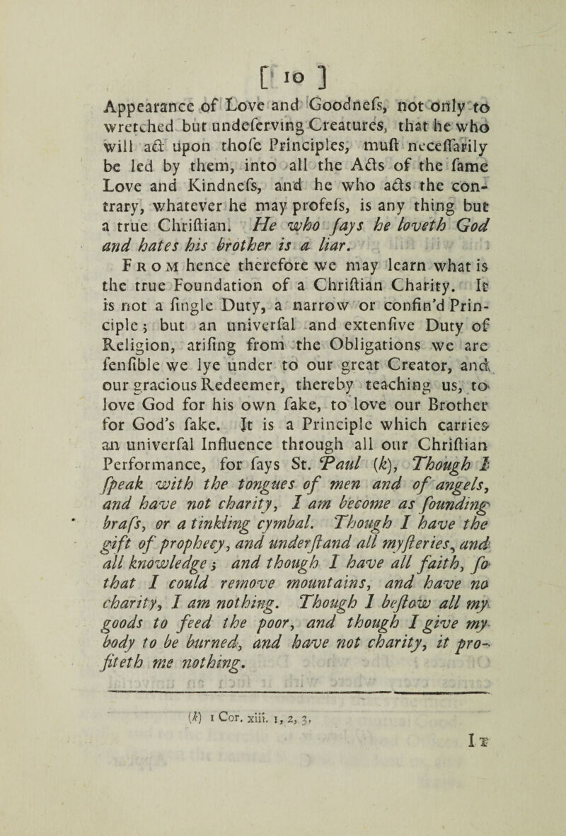 Appearance of Love and Goodnefs, not only to wretched but undeferving Creatures, that he who will ad upon thole Principles, muft ncceffarily be led by them, into all the Ads of the fame Love and Kindnefs, and he who ads the con¬ trary, whatever he may profefs, is any thing but a true Chriftian. He who fays he loveth God and hates his brother is a liar. From hence therefore we may learn what is the true Foundation of a Chriftian Charity. It is not a fmgle Duty, a narrow or confin’d Prin¬ ciple 5 but an univerfal and extenfive Duty of Religion, arifing from the Obligations we are fenfible we lye under to our great Creator, and our gracious Redeemer, thereby teaching us, to love God for his own fake, to love our Brother for God’s fake. It is a Principle which carries an univerfal Influence through all our Chriftian Performance, for fays St. *Paul (k), Though I fpeak with the tongues of men and of angels, and have not charity, I am beco77ie as founding brafs, or a tinkling cymbal. Though I have the gift of prophecy, and underfland all myfteries, and all knowledge; and though I have all faith, fo that I could remove mountains, and have no charity, I am nothing. Though 1 bejlaw all my goods to feed the poor, and though I give my body to be burned, and have not charity, it pro- fiteth me nothing.