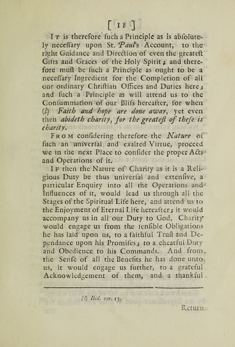 I t is therefore fuch a Principle as is abfolute- ly neceflary upon St. ‘Paul’s Account, to the right Guidance and Direction of even the greateft Gifts and Graces of the Holy Spirit i and there¬ fore muft be fuch a Principle as ought to be a neceflary Ingredient for the Completion of'all our ordinary Chriftian Offices and Duties here 3 and fuch a Principle as will attend us to the Confummation of our Blifs hereafter, for when (/) Faith and hope are done away, yet even then abideth charity, for the greateft of thefe is charity. From confidering therefore the Nature of fuch an univerfal and exalted Virtue, proceed we in the next Place to confider the proper Ads * and Operations of it. I f then the Nature of Charity as it is a Reli¬ gious Duty be thus univerfal and extenfive, a particular Enquiry into all the Operations and- Influences of it, would lead us through all the Stages of the Spiritual Life here, and attend us to the Enjoyment of Eternal Life hereafter,* it would accompany us in all our Duty to God, Charity* would engage us from the leniibie Obligations he has laid upon us, to a faithful Trufl and De- pen dance upon his Promifesj to a chearful Duty and Obedience, to his Commands. And from, the Senfc of all the Benefits he has done unto, us, it would engage us further, to a grateful Acknowledgement of them, and a thankful -WWT.MLr,, ... I.l H ■■■■■■ . ..I I | »■ mUlH+MK, .IWMilKW—icwW' (l) Ibid. ver. 13. Return