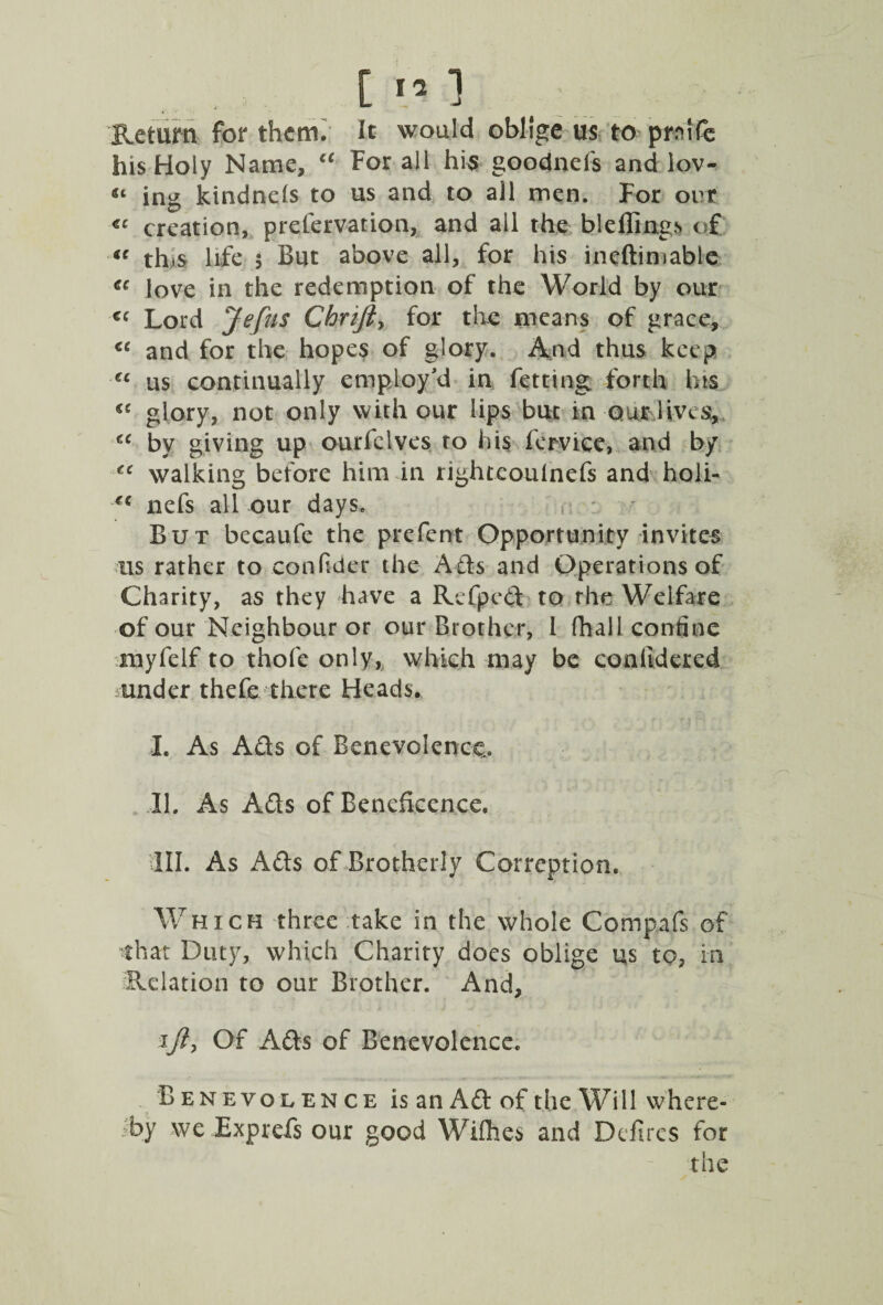 Return for them. It would oblige us to prnife his Holy Name, “ For all his goodnefs and lov- “ ing kindnds to us and to all men. For out «c creation, preservation, and all the bleflings of u tins life 5 But above all, for his ineftimable ec love in the redemption of the World by our cc Lord jfefus Chrift> for the means of grace, u and for the hopes of glory. And thus keep « us continually employ'd in fetting forth bts <e glory, not only with our lips but in our lives, u by giving up ourfclves to his fervice, and by tc walking before him in righteoulnefs and holi- €C nefs all our days. But becaufe the prefent Opportunity invites us rather to confider the Ads and Operations of Charity, as they have a Rcfped to rhe Welfare of our Neighbour or our Brother, l fhall confine nayfelf to thofe only,, which may be conlidered under thefe there Heads. I. As Ads of Benevolence. II. As Ads of Beneficence. III. As Ads of Brotherly Corrcption. Which three take in the whole Compafs of that Duty, which Charity does oblige us to, in Relation to our Brother. And, iji, Of Ads of Benevolence. Benevolence is an Ad of the Will where¬ by we Exprefs our good Wifhes and Defiles for the