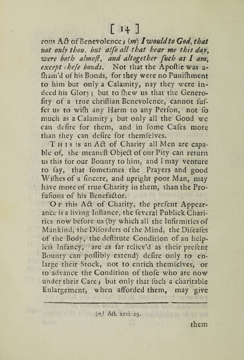 rous Ad of Benevolence; (m) I would to God, that not only thou, but alfo all that hear me this day> were both almofly and altogether fuch as I amy except thefe bonds. Not that the Apoftic was a- fham'd of his Bonds, for they were no Punifhment to him but only a Calamity, nay they were in¬ deed his Glory; but to fhew us that the Genero- iity of a true chriftian Benevolence, cannot fuf- fer us to wifh any Harm to any Perfon, not fo much as a Calamity ; but only all the Good we can defire for them, and in fome Cafes more than they can defire for themfelves. This is an Ad of Charity all Men are capa¬ ble of, the meancft Objed of our Pity can return us this for our Bounty to him, and i may venture to fay, that* fome times the Prayers and good Willies of a fin cere, and upright poor Man, may have more of true Charity in them, than the Pro* fufions of his Benefador, O f this Ad of Charity, the prefent Appear¬ ance is a living Inflance, the feveral Publick Chari¬ ties now before us (by which all the Infirmities of Mankind, the Difordcrs of the Mind, the Difeafes of the Body, the dcflitute Condition of an help- ids Infancy, are as far reliev'd as their prefent ; Bounty can poffibly extend) defire only to en¬ large their Stock, not to enrich themfelves, or to advance the Condition of thofe who are now under their Care; but only that fuch a charitable Enlargement, when afforded them, may give (m) Ad, xxvi. 29.