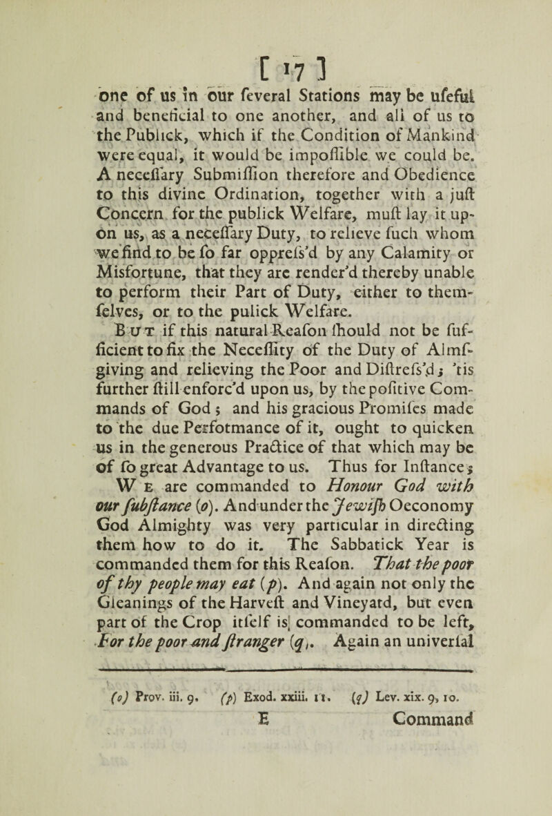 one of us in our feveral Stations may be ufeful and beneficial to one another, and all of us to thePublick, which if the Condition of Mankind were equal, it would be impoffible we could be. A neceflary Submiflion therefore and Obedience to this divine Ordination, together with a juft Concern for the publick Welfare, muft lay it up¬ on us, as a neceflary Duty, to relieve fuch whom wefiiid to be fo far opprefs'd by any Calamity or Misfortune, that they are render'd thereby unable to perform their Part of Duty, either to them- ielves, or to the pulick Welfare. But if this natural Reafon Ihould not be fuf- ficienttofix the Neceffity of the Duty of Almf- giving and relieving the Poor and Diftrefs'di tis further ftill enforc'd upon us, by the pofitive Com¬ mands of God 5 and his gracious Fromifes made to the due Perfotmance of it, ought to quicken us in the generous Pra&iceof that which may be of fo great Advantage to us. Thus for Inftancej W E are commanded to Honour God with our fubftance [o). Andunder the J ewzjb Occonomy God Almighty was very particular in dire&ing them how to do it. The Sabbatick Year is commanded them for this Reafon. That the poor of thy people may eat (p). And again not only the Gleanings of the Harveft and Vineyatd, but even part of the Crop itfelf ist commanded to be left. For the poor and ftranger (<qAgain an univerlai (o) Prov. iii, 9, (p) Exod. xxiii. it. {$) Lev. xix. 9, io. B Command