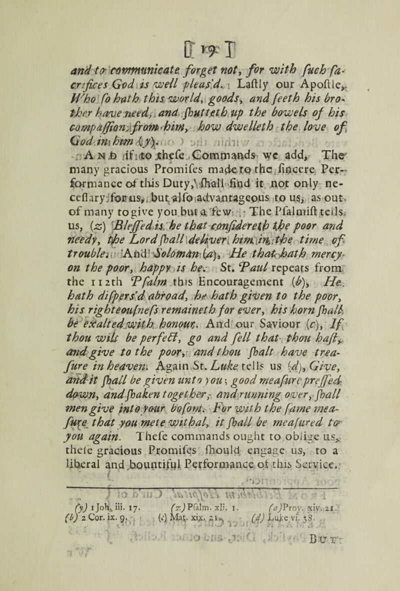 ?9 and tocommunicate forget not, for with fuch fa* ex fees God is well pleas'd. ■ Laftly our Apoftie,, Who fo hath this worlds goods, <07^ his bro* ther have need, and fhutteth Up the bowels of his comp affiomfrom - him, how dwelleth the love of God ini hmfy). A n Jb ;-if ?<to thefe Command* wc add, The many gracious Promifes made to the fioccre Per^ form a nee of this Duty,1Thai! find it not only ne- ceflary for us* but. alio advantageous to ns, as out- of many to give you but a; few - The Pfalmift tells, us, (z) Bleffed is he that conftdereth the poor and needy, tfhe Lord fhall deliver, him in,. the time of troublei LAhcB Solomdn fa), He that.hath mercy- on the poor, happy is hev St. *Paul repeats from the 112th Bfalm this Encouragement {b)> He hath difpersvd abroad, he hath given to the poor, his right eoufne fsrernainet hfor ever, his horn fhall, be exalted with honour,. And our Saviour (c), If thou wile be perfect, go and fell that thou haft and give to the poor> and thou fhalt have trea- fure in heaven. Again St. Luke tells us id), Give, audit fhall be given unto you \ good me afire preffedt dpwn, andfhaken togetherand running over, fhall men give into your bofom. For with the fame mea- fure that you mete withal, it fhall be mea>fured tor you again. Thefe commands ought to oblige usx thele gracious Promifes fbould engage us, to a liberal and bountiful Performance oi this Service* t.j{. } JO. fo iiO UVfc.Wf fy) ijoliviii. 17. (z) Pfalm. xli. 1, (aftroy. xiy. 2.1/ (b) 2 Cor. ix. 9, ;, > (4 Mat. xix.. 2(d) Luj<e vi, 38, ,• - I 1 A w 1 1 V1 . v ■. c'. o ’.ideeId (■ . ;‘V> • Bo y k :