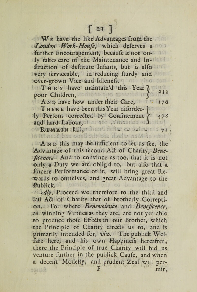 f21 ] W e have the like Advantages from the London fVork-Houfey which deferves a further Encouragement, becaufe it not on¬ ly takes care of the Maintenance and In- ftrudion of deftitute Infants, but is alfo very ferviceable, in reducing fturdy and over-grown Vice and Idlenefs. They have maintain'd this Year poor Children, And have how under their Care, There have been this Year dilorder- ly Perions correded by Confinement and hard Labour, > 0 Remain ftil'l, - •- - 71 * ' 1 - » ■ 1 t ■ c r-n ; - i :: ■: y.-j*; y n ,. ■ A nd this may be fufficient to let us fee, the Advantage of this fecond Ad of Charity, Bene¬ ficence. And to convince us too, that it is not only a Duty we are oblig'd to, but alfo that a fincere Performance of it, will bring great Re¬ wards to outfelves, and great Advantage to the Publick. 3 dly, Proceed we therefore to the third and laft Ad of Charity that of brotherly Correpti- on. For where Benevolence and Beneficence, as winning Virtues as they are, are not yet able to produce thofe EfFeds in our Brother, which the Principle of Charity di-reds us to, and is primarily intended for, viz. The publick Wel¬ fare here, and his own Happincfs hereaftery there the Principle of true Charity will bid us venture further in the publick Caufe, and when a decent Modefty, and prudent Zeal will per- F mit*