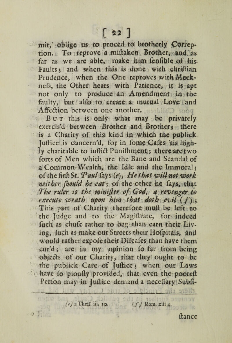 [M] mity oblige us to proced to brotherly Correp* tion. To reprove a miftaken Brother, and as far as we are able, make him feufible of his faults; and when this is done with ehriftian Prudence, when the One reproves with Meek- nefs, the Other hears with Patience, it is apt not only to produce an Amendment in the faulty, but alfo to create a mutual Love and AfFedion between one another. But this is only What may be privately exercis'd between Brother and Brother; there is a Charity of this kind in which the publick Juftice is concern’d, foj? in feme Cafes 'cis high¬ ly charitable to inftid Puniftimetifc; there are two forts of Men which are the Bane and Scandal of a Common-Wealth, the Idle and the Immoral; of the fir ft St. *Paul fays (e)9 He that will not work neither foould he eat\ of the other he fays, that The ruler is the minifief of God\ a revenger to execute wrath upon him that doth evil {/) ; This part of Charity therefore muft be left to the judge and to the Magiftrate, for .indeed fuch as chufe rather to beg than earn their Liv¬ ing, luch as make our Streets their Hofpitals, and would rather expofe their Difeafes than have them cur’d; are in my opinion fo far from being abjeds of our Charity, that they ought to be the publick Care of juftice $ when our Laws ' have fo pioufly provided, that even the pooreft Perfon may in Juftice demand a neceftary Subfi- (e) 2The{T. iii. io. (fj Rom. jciii 4. ftancc