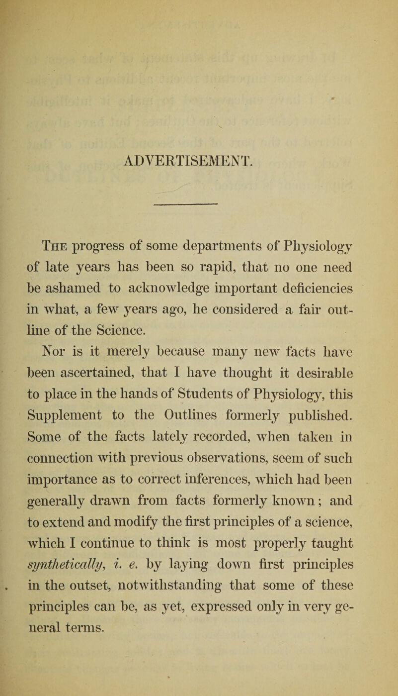 ADVERTISEMENT. The progress of some departments of Physiology of late years has been so rapid, that no one need be ashamed to acknowledge important deficiencies in what, a few years ago, he considered a fair out¬ line of the Science. Nor is it merely because many new facts have been ascertained, that I have thought it desirable to place in the hands of Students of Physiology, this Supplement to the Outlines formerly published. Some of the facts lately recorded, when taken in connection with previous observations, seem of such importance as to correct inferences, which had been generally drawn from facts formerly known; and to extend and modify the first principles of a science, which I continue to think is most properly taught synthetically, i. e. by laying down first principles in the outset, notwithstanding that some of these principles can be, as yet, expressed only in very ge¬ neral terms.