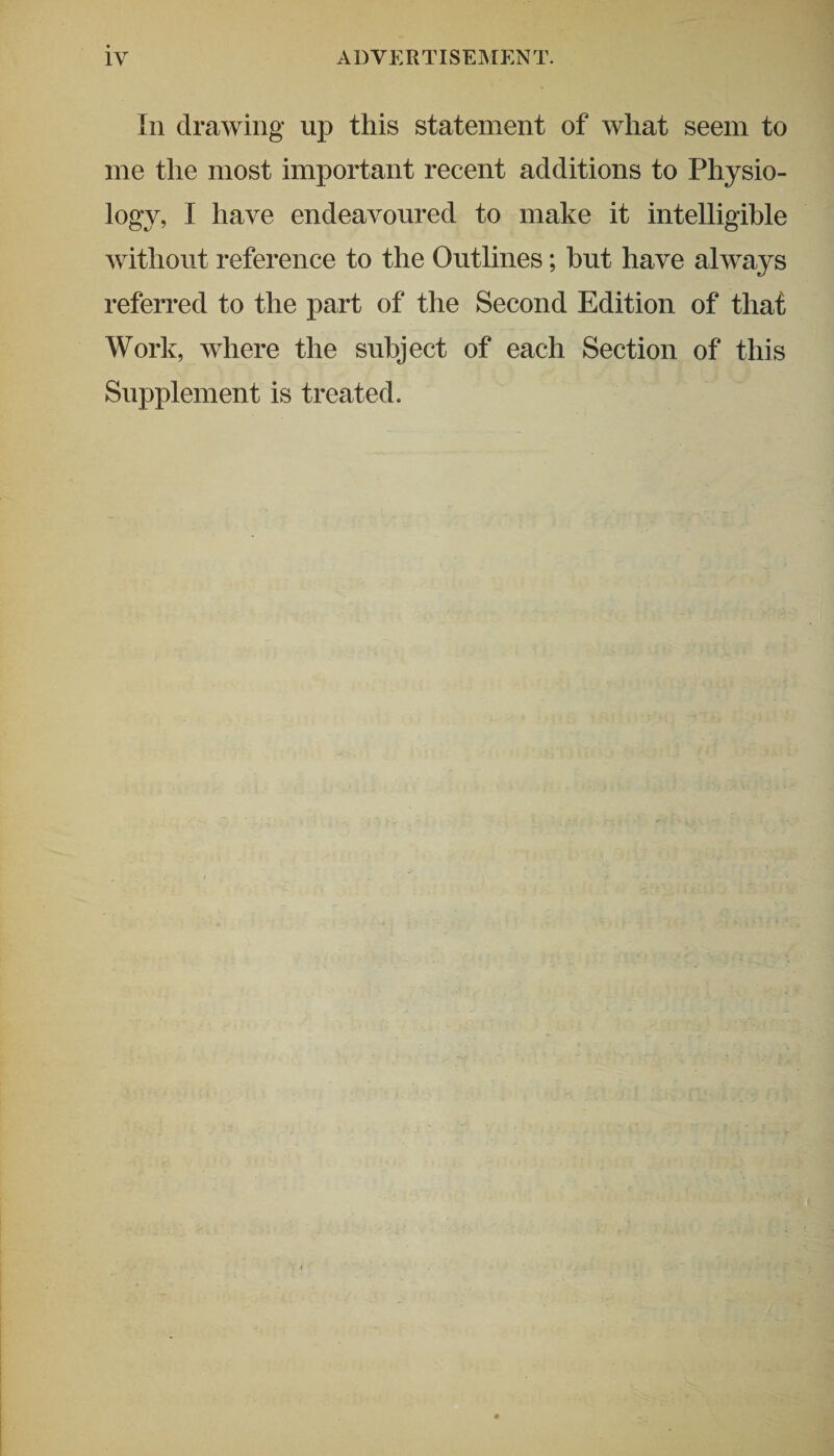 In drawing up this statement of what seem to me the most important recent additions to Physio¬ logy, I have endeavoured to make it intelligible without reference to the Outlines; but have always referred to the part of the Second Edition of that Work, where the subject of each Section of this Supplement is treated.