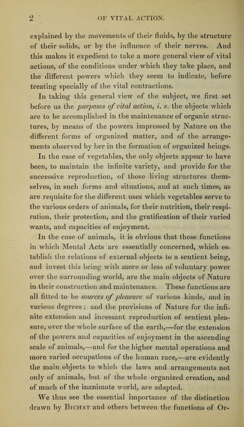 explained by the movements of their fluids, by the structure of their solids, or by the influence of their nerves. And this makes it expedient to take a more general view of vital actions, of the conditions under which they take place, and the different powers which they seem to indicate, before treating specially of the vital contractions. In taking this general view of the subject, we first set before us the purposes of vital action, i. e. the objects which are to be accomplished in the maintenance of organic struc¬ tures, by means of the powers impressed by Nature on the different forms of organized matter, and of the arrange¬ ments observed by her in the formation of organized beings. In the case of vegetables, the only objects appear to have been, to maintain the infinite variety, and provide for the successive reproduction, of those living structures them¬ selves, in such forms and situations, and at such times, as are requisite for the different uses which vegetables serve to the various orders of animals, for their nutrition, their respi¬ ration, their protection, and the gratification of their varied wants, and capacities of enjoyment. In the case of animals, it is obvious that those functions in which Mental Acts are essentially concerned, which es¬ tablish the relations of external objects to a sentient being, and invest this being with more or less of voluntary power over the surrounding world, are the main objects of Nature in their construction and maintenance. These functions are all fitted to be sources of pleasure of various kinds, and in various degrees ; and the provisions of Nature for the infi¬ nite extension and incessant reproduction of sentient plea¬ sure, over the whole surface of the earth,—for the extension of the powers and capacities of enjoyment in the ascending scale of animals,—and for the higher mental operations and more varied occupations of the human race,—are evidently the main objects to which the laws and arrangements not only of animals, but of the whole organized creation, and of much of the inanimate world, are adapted. We thus see the essential importance of the distinction drawn by Bichat and others between the functions of Or-