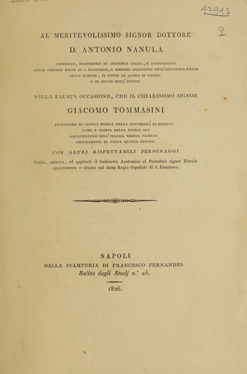 AL MERITEVOLISSIMO SIGNOR DOTTORE D. ANTONIO NANULA CHIRURGO, PROFESSORE DI ANATOMIA UMANA, E COMPARATIVA NELLO SPEDALE REGIO DI S. FRANCESCO, E MEMBRO ORDINARIO DELL’ACCADEMIA REALE DELLE SCIENZE , DI TUTTE LE ALTRE DI NAPOLI E DI MOLTE DELL’ESTERE NELLA FAUSTA OCCASIONE, CHE IL CHIARISSIMO SIGNOR GIACOMO TOMMASINI < PROFESSORE DI CLINICA MEDICA NELLA UNIVERSITÀ DI BOLOGNA LUME E GLORIA DELLA PATRIA SUA RISTAURATORE dell’ ITALICA MEDICA FACOLTA AMMIRAZIONE DI TUTTA QUANTA EUROPA CON ALTRI RISPETTABILI PERSONAGGI Visitò, ammirò , ed applaudì il Gabinetto Anatomico al Prelodato signor Nanula appartenente e situato nel detto Regio Ospedale di S. Francesco. i NAPOLI DALLA STAMPERIA DI FRANCESCO FERNANDES. Salita degli Studj n.° 2Ó. 1826.