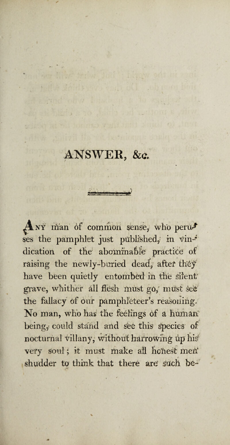 ANSWER, &c. Any man of common sense, who pent/ ses the pamphlet just published,? in vin¬ dication of the abominable practice of raising the newly-buried dead, after th£jf have been quietly entombed in the silent; grave, whither all flesh must go, must see the fallacy of our pamphleteer's reasoning. No man, who has the feelings of a human beings could stand and see this species of « , * nocturnal villany, without harrowing tip hi£ very soul; it must make all honest men* . \ j shudder to think that there are' Such be-