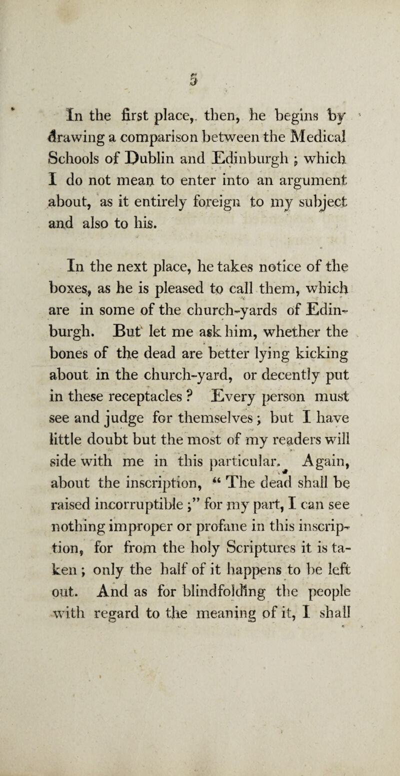 In the first place,, then, he begins by drawing a comparison between the Medical Schools of Dublin and Edinburgh ; which I do not mean to enter into an argument about, as it entirely foreign to my subject and also to his. In the next place, he takes notice of the boxes, as he is pleased to call them, which are in some of the church-yards of Edin¬ burgh. But let me ask him, whether the bones of the dead are better lying kicking about in the church-yard, or decently put in these receptacles ? Every person must see and judge for themselves ; but I have little doubt but the most of my readers will ♦*. > side with me in this particular. Again, about the inscription, “ The dead shall be raised incorruptible for my part, I can see nothing improper or profane in this inscrip¬ tion, for from the holy Scriptures it is ta¬ ken ; only the half of it happens to be left out. And as for blindfolding the people with regard to the meaning of it, I shall