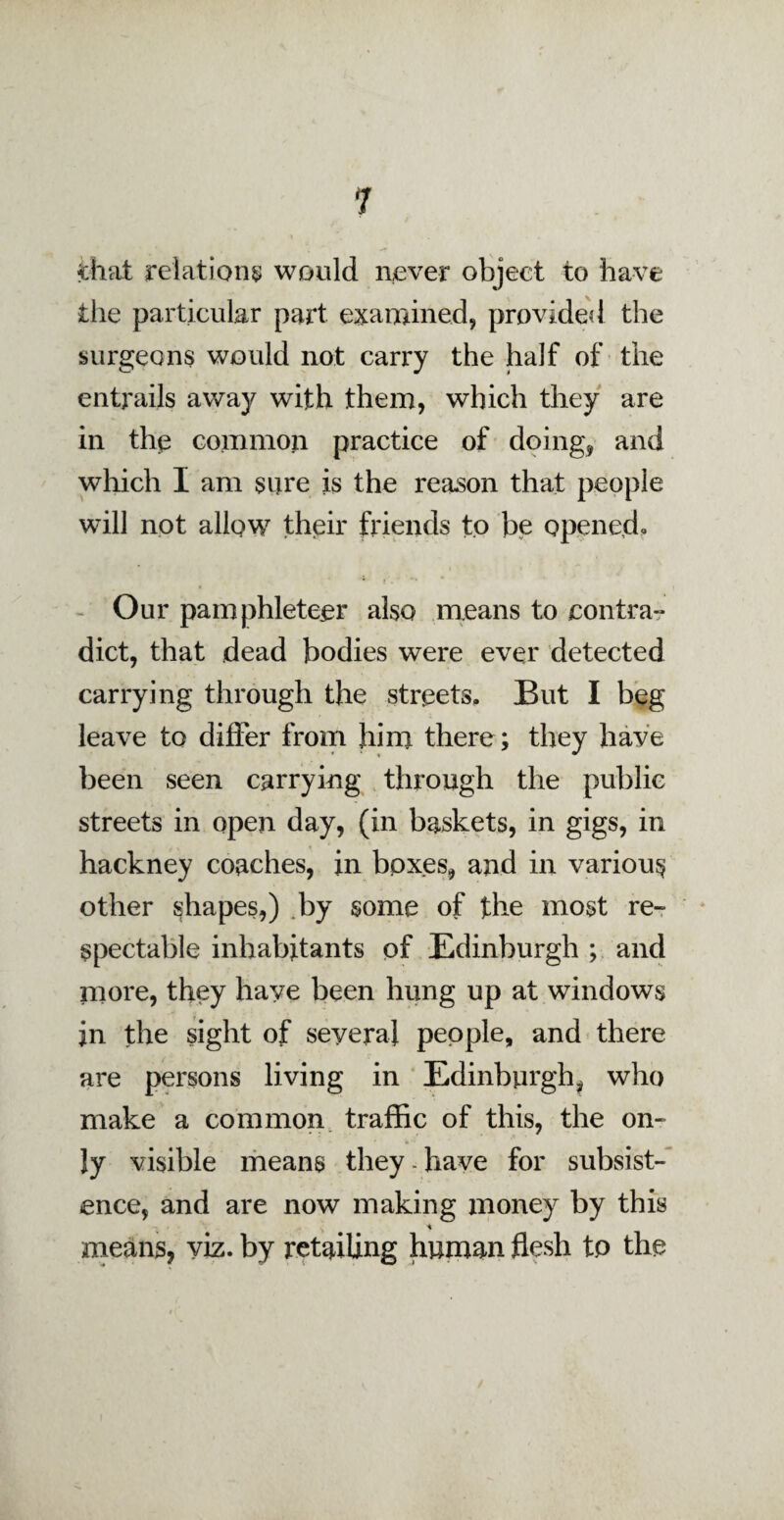 drat relations would never object to have the particular part examined, provided the surgeons would not carry the half of the entrails away with them, which they are in the common practice of doing, and which I am sure is the reason that people will not allow their friends to be opened- Our pamphleteer also means to contra-* diet, that dead bodies were ever detected carrying through the streets. But I beg leave to differ from him there; they have been seen carrying through the public streets in open day, (in baskets, in gigs, in hackney coaches, in boxes, and in various other shapes,) by some of the most re¬ spectable inhabitants of Edinburgh ; and more, they have been hung up at windows in the sight of seyera] people, and there are persons living in Edinburgh, who make a common traffic of this, the on¬ ly visible means they - have for subsist¬ ence, and are now making money by this 'i means, viz. by retailing human flesh to the