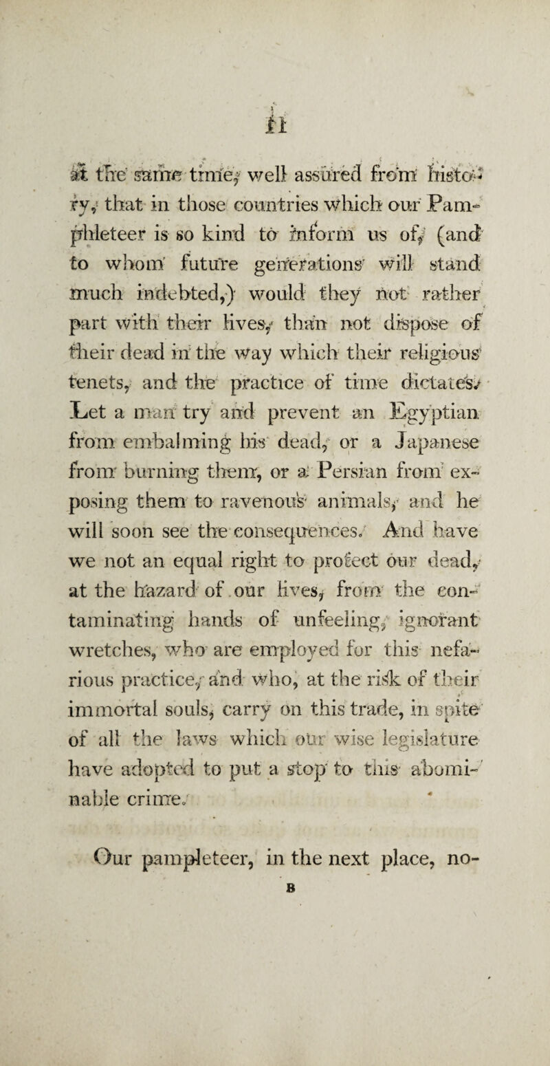 * & the same; time/ well assured front histo¬ ry V that in those countries which our Pam¬ phleteer is so kind to inform us ofy (and to whom’ future generations' will stand much indebted,) would they not rather part with their lives/ than not dispose of their dead in the way which their religious' tenets, and the practice of time dictates/ Let a man try and prevent an Egyptian from embalming bis dead, or a Japanese from burning them, or ai Persian from ex¬ posing them to ravenous' animals/ and he will soon see the consequences/ And have we not an equal right to protect our dead/ at the hazard of our lives, from the con¬ taminating hands of unfeeling; ignorant wretches, who are employed for this nefa¬ rious practice/and who, at the ri<k of their immortal souls, carry on this trade, in spite of all the laws which our wise legislature have adopted to put a stop'to tins abomi¬ nable crime; Our pampleteer, in the next place, no- B