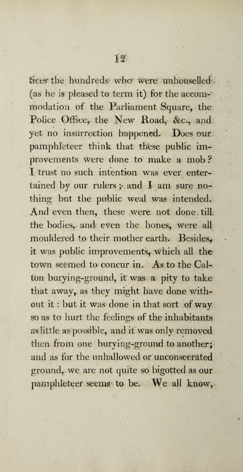 fees* the hundreds who* were unhouselled * - . ft' * < (as he is pleased to term it) for the accom¬ modation of the Parliament Square, the Police Office*, the New Hoad, &c., and yet no insurrection happened. Does our pamphleteer think that these public im¬ provements were done to make a mob ? I trust no such intention was ever enter- 4 * tained by our rulers y- and I am sure no¬ thing but the public weal was intended. And even then, these were not done till the bodies, and even the bones, were all mouldered to their mother earth. Besides* it was public improvements, which all the town seemed to concur in. As to the Cal- ton burying-ground, it was a pity to take that away, as they might have done with¬ out it: but it was done in that sort of way so as to hurt the feelings of the inhabitants as little as possible, and it was only removed then from one burying-ground to another; and as for the unhallowed or unconsecrated % i ^ ground, we are not quite so bigotted as our pamphleteer seems to be. We all know,