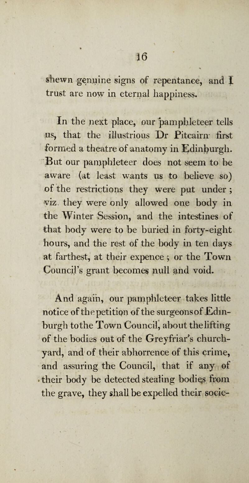 % shewn genuine signs of repentance, and I trust are now in eternal happiness. In the next place, our pamphleteer tells us, that the illustrious Dr Pitcairn- first formed a theatre of anatomy in Edinburgh. But our pamphleteer does not seem to be aware (at least wants us to believe so) of the restrictions they were put under ; viz. they were only allowed one body in the Winter Session, and the intestines of that body were to be buried in forty-eight hours, and the rest of the body in ten days at farthest, at their expence; or the Town Council’s grant becomes null and void. And again, our pamphleteer takes little notice of the petition of the surgeons of Edin¬ burgh to the Town Council, about the lifting of the bodies out of the Greyfriar’s church¬ yard, and of their abhorrence of this crime, and assuring the Council, that if any of . their body be detected stealing bodies from the grave, they shall be expelled their socie- »