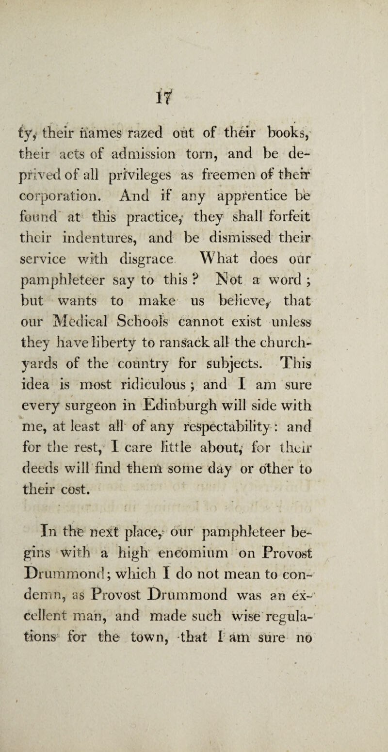 tyy their names razed out of their books, their acts of admission torn, and be de¬ prived of all privileges as freemen of their corporation. And if any apprentice be found at this practice, they shall forfeit their indentures, and be dismissed their service with disgrace What does our pamphleteer say to this ? Not a word ; but wants to make us believe* that our Medical Schools cannot exist unless they have liberty to ransack all the church¬ yards of the country for subjects. This idea is most ridiculous ; and I am sure every surgeon in Edinburgh will side with me, at least all of any respectability: and for the rest, I care little about,' for their deeds will find them some day or other to their cost. In the next place,- our pamphleteer be¬ gins with a high encomium on Provost Drummond; which I do not mean to con¬ demn, as Provost Drummond was an ex¬ cellent man, and made such wise regula¬ tions for the town, that I am sure no