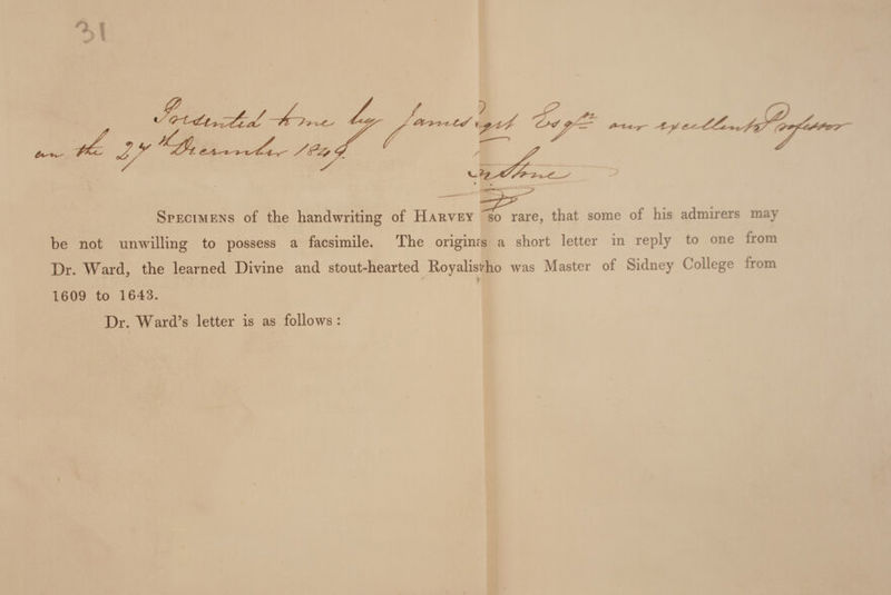 Specimens of the handwriting of Harvey so rare, that some of his admirers may be not unwilling to possess a facsimile. The origims a short letter in reply to one from Dr. Ward, the learned Divine and stout-hearted Royalist^ho was Master of Sidney College from y 1609 to 1643. Dr. Ward’s letter is as follows: