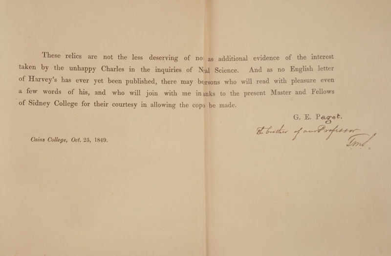 T-hese relics are not the less deserving of noi as additional evidence of the interest taken by the unhappy Charles in the inquiries of Neal Science. And as no English letter of Harvey s has ever yet been published, there may be^rsons who will read with pleasure even a few woras of his, and who will join with me inmks to the present Master and Fellows of Sidney College for their courtesy in allowing the copo be made. G. E. Page Caiu$ College^ Oct. 25, 1849.