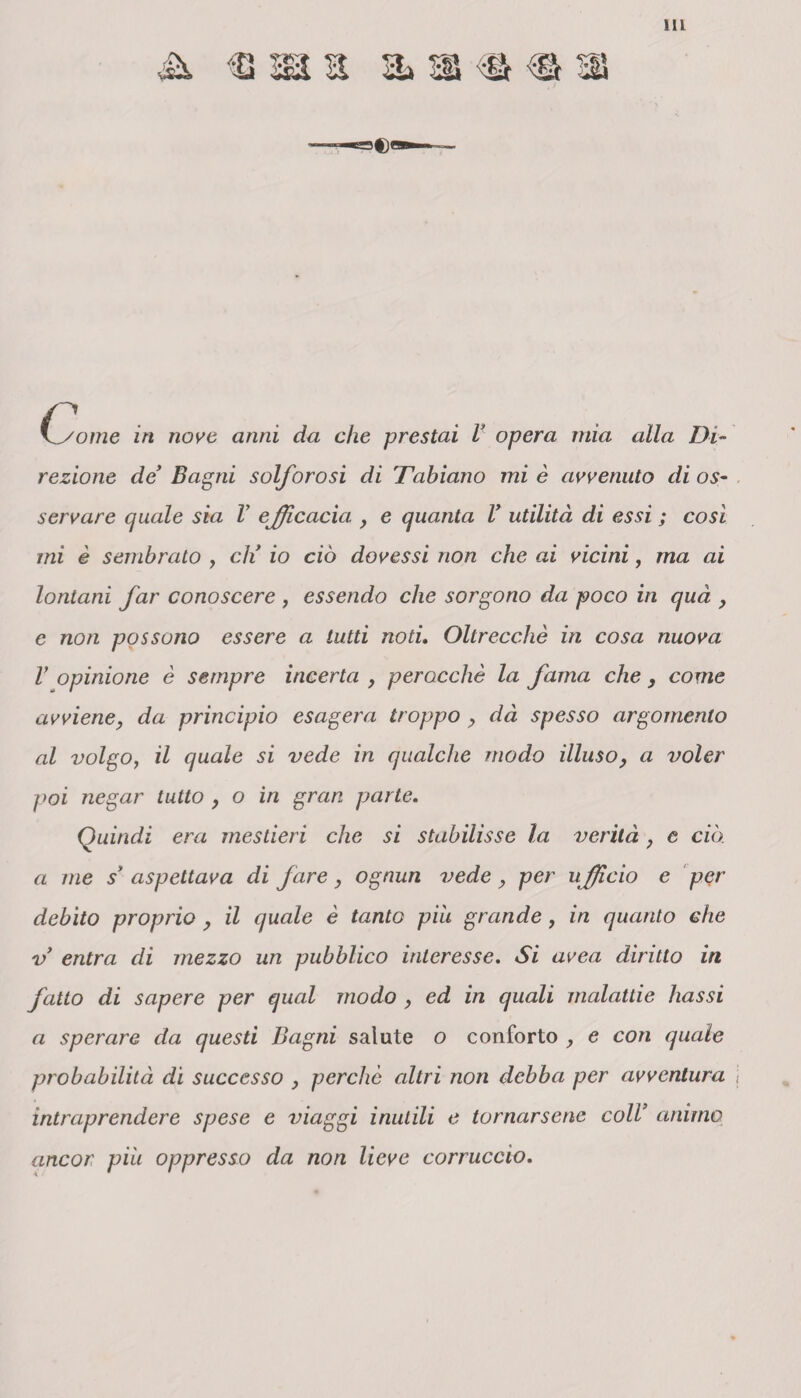 Ili \~some in nove anni da che prestai V opera mia alla Di¬ rezione de’ Bagni solforosi di 'Fabiano mi è avvenuto di os¬ servare quale sia V efficacia , e quanta l’ utilità di essi ; cosi mi è sembrato , eh’ io ciò dovessi non che ai vicini, ma ai lontani far conoscere , essendo che sorgono da poco in qua , e non possono essere a tutti noti. Oltreccliè in cosa nuova V opinione è sempre incerta , perocché la fama che , come avviene, da principio esagera troppo , dà spesso argomento al volgo, il quale si vede in qualche modo illuso, a voler poi negar tutto , o in gran parte. Quindi era mestieri che si stabilisse la verità, e ciò. a me s’ aspettava di fare, ognun vede, per ufficio e per debito proprio , il quale è tanto piu grande, in quanto che v entra di mezzo un pubblico interesse. Si uvea diritto in fatto di sapere per qual modo , ed in quali malattie bassi a sperare da questi Bagni salute o conforto e con quale probabilità dì successo , perche altri non debba per avventura j intraprendere spese e viaggi inutili e tornarsene coll’ animo ancor piu oppresso da non lieve corruccio.