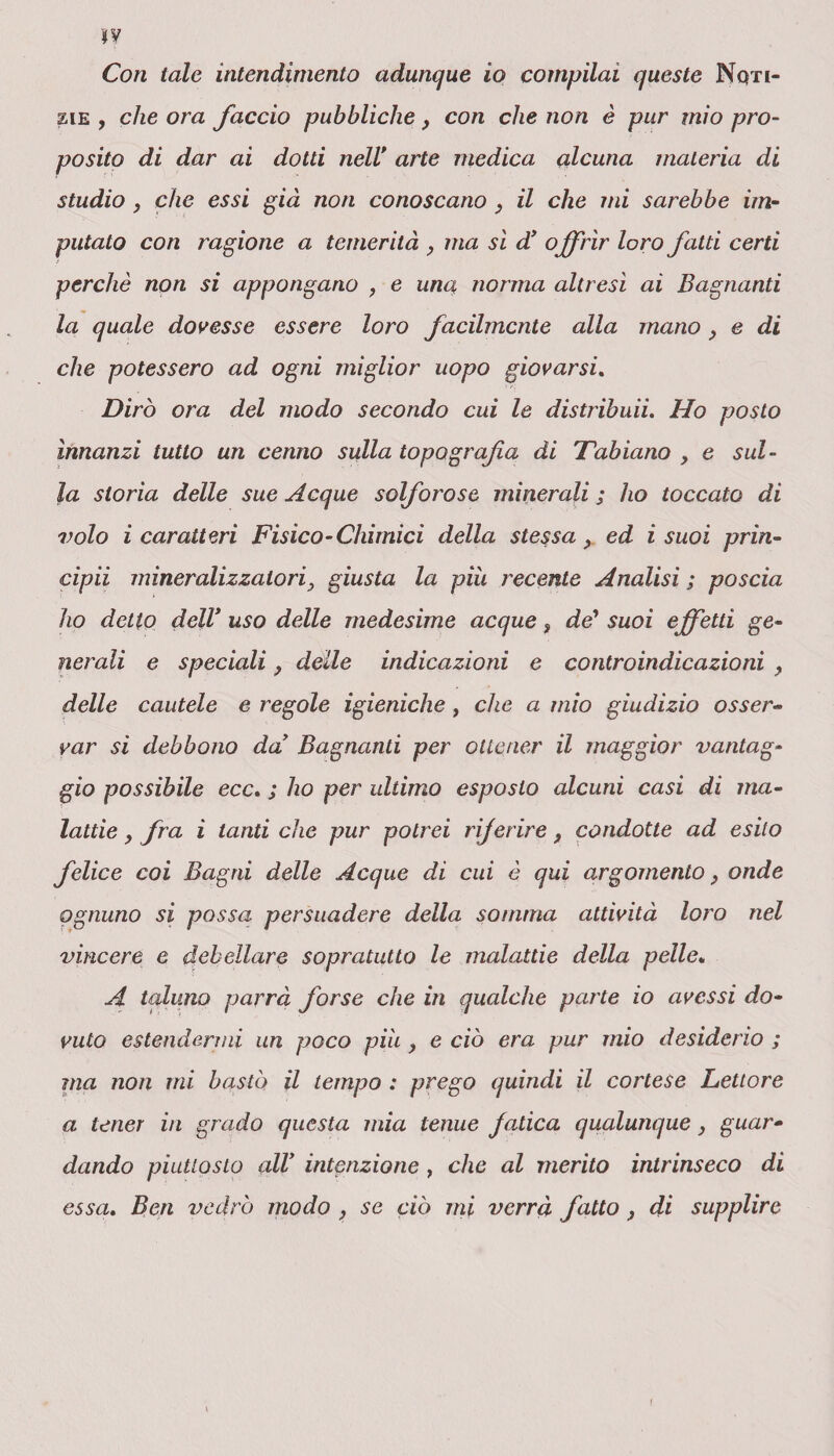 jy Con tale intendimento adunque io compilai queste Noti¬ zie , che ora faccio pubbliche, con che non è pur mio pro¬ posito di dar ai dotti nelV arte medica alcuna materia di studio , che essi già non conoscano } il che mi sarebbe im¬ putato con ragione a temerità , ma sì d’ o ffrìr loro fatti certi perchè non si appongano , e una norma altresì ai Bagnanti la quale dovesse essere loro facilmente alla mano, e di che potessero ad ogni miglior uopo giovarsi. Dirò ora del modo secondo cui le distribuii. Ho posto innanzi tutto un cenno sulla topografia di Tabiano , e sul¬ la storia delle sue Acque solforose minerali ; ho toccato di volo i caratteri Fisico-Chimici della stessa, ed i suoi prin- cipii mineralizzato ri y giusta la piu recente Analisi ; poscia ho detto dell’uso delle medesime acque s de* suoi effetti ge¬ nerali e speciali, delle indicazioni e controindicazioni f delle cautele e regole igieniche, che a mio giudizio osser¬ var si debbono da’ Bagnanti per ottener il maggior vantag¬ gio possibile ecc. ; ho per ultimo esposto alcuni casi di ma¬ lattie , fra i tanti che pur potrei riferire, condotte ad esito felice coi Bagni delle Acque di cui è qui argomento, onde ognuno si possa persuadere della somma attività loro nel vincere e debellare sopratutto le malattie della pelle„ A taluno parrà forse che in qualche parte io avessi do¬ vuto estendermi un poco più , e ciò era pur mio desiderio ; ma non ini bastò il tempo : prego quindi il cortese Lettore a tener in grado questa mia tenue Jatica qualunque, guar¬ dando piuttosto all’ intenzione , che al merito intrinseco di essa. Ben vedrò modo , se ciò mi verrà fatto } di supplire 1