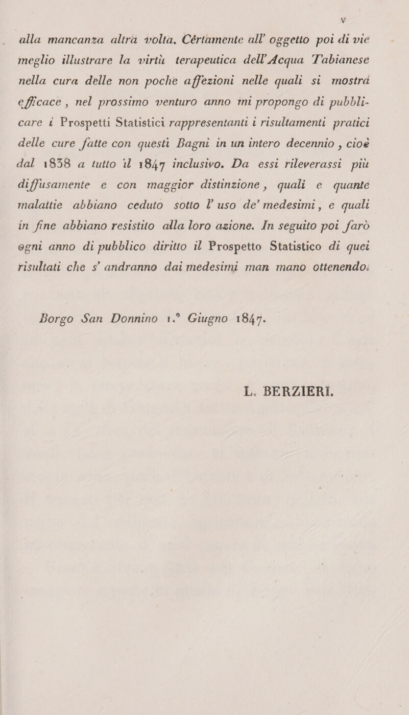 alla mancanza altra volta. Cèrtamente all’ oggetto poi di vie meglio illustrare la virtù terapeutica dell’Acqua Tabianese nella cura delle non poche affezioni nelle quali si mostra efficace , nel prossimo venturo anno mi propongo di pubbli¬ care i Prospetti Statistici rappresentanti i risultamenti pratici delle cure fatte con questi Bagni in un intero decennio, cioè dal 1838 a tutto il 1847 inclusivo. Da essi rileverassi piu diffusamente e con maggior distinzione, quali e quante malattie abbiano ceduto sotto V uso de’ medesimi, e quali in fine abbiano resistito alla loro azione. In seguito poi farò ogni anno di pubblico diritto il Prospetto Statistico di quei risultati che s’ andranno dai medesimi man mano ottenendo. Borgo San Donnino i.° Giugno 1847* L> BERZIERI.